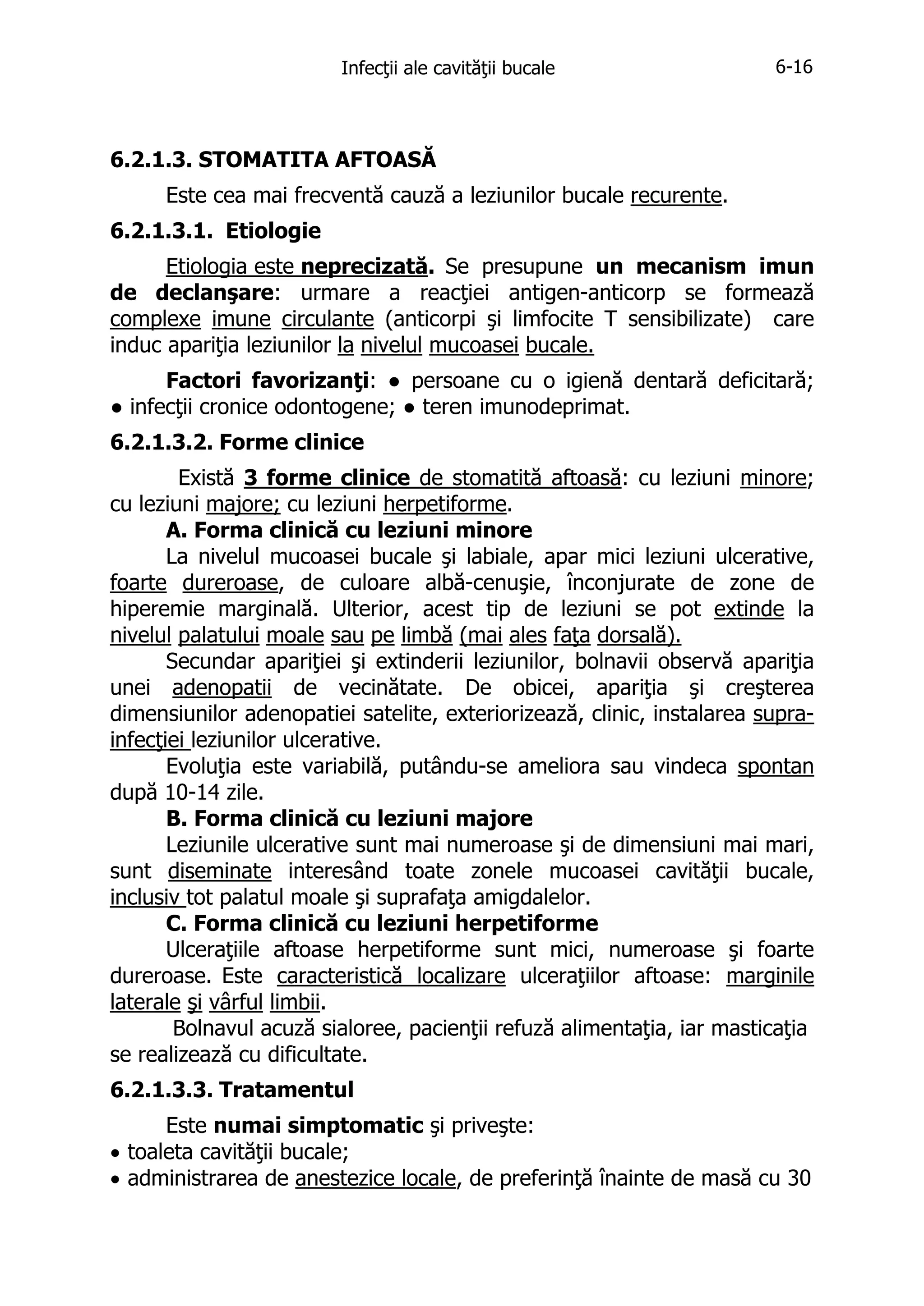Infecţii ale cavităţii bucale

6-16

6.2.1.3. STOMATITA AFTOASĂ
Este cea mai frecventă cauză a leziunilor bucale recurente.
6.2.1.3.1. Etiologie
Etiologia este neprecizată. Se presupune un mecanism imun
de declanşare: urmare a reacţiei antigen-anticorp se formează
complexe imune circulante (anticorpi şi limfocite T sensibilizate) care
induc apariţia leziunilor la nivelul mucoasei bucale.
Factori favorizanţi: ● persoane cu o igienă dentară deficitară;
● infecţii cronice odontogene; ● teren imunodeprimat.
6.2.1.3.2. Forme clinice
Există 3 forme clinice de stomatită aftoasă: cu leziuni minore;
cu leziuni majore; cu leziuni herpetiforme.
A. Forma clinică cu leziuni minore
La nivelul mucoasei bucale şi labiale, apar mici leziuni ulcerative,
foarte dureroase, de culoare albă-cenuşie, înconjurate de zone de
hiperemie marginală. Ulterior, acest tip de leziuni se pot extinde la
nivelul palatului moale sau pe limbă (mai ales faţa dorsală).
Secundar apariţiei şi extinderii leziunilor, bolnavii observă apariţia
unei adenopatii de vecinătate. De obicei, apariţia şi creşterea
dimensiunilor adenopatiei satelite, exteriorizează, clinic, instalarea suprainfecţiei leziunilor ulcerative.
Evoluţia este variabilă, putându-se ameliora sau vindeca spontan
după 10-14 zile.
B. Forma clinică cu leziuni majore
Leziunile ulcerative sunt mai numeroase şi de dimensiuni mai mari,
sunt diseminate interesând toate zonele mucoasei cavităţii bucale,
inclusiv tot palatul moale şi suprafaţa amigdalelor.
C. Forma clinică cu leziuni herpetiforme
Ulceraţiile aftoase herpetiforme sunt mici, numeroase şi foarte
dureroase. Este caracteristică localizare ulceraţiilor aftoase: marginile
laterale şi vârful limbii.
Bolnavul acuză sialoree, pacienţii refuză alimentaţia, iar masticaţia
se realizează cu dificultate.
6.2.1.3.3. Tratamentul
Este numai simptomatic şi priveşte:
• toaleta cavităţii bucale;
• administrarea de anestezice locale, de preferinţă înainte de masă cu 30

 