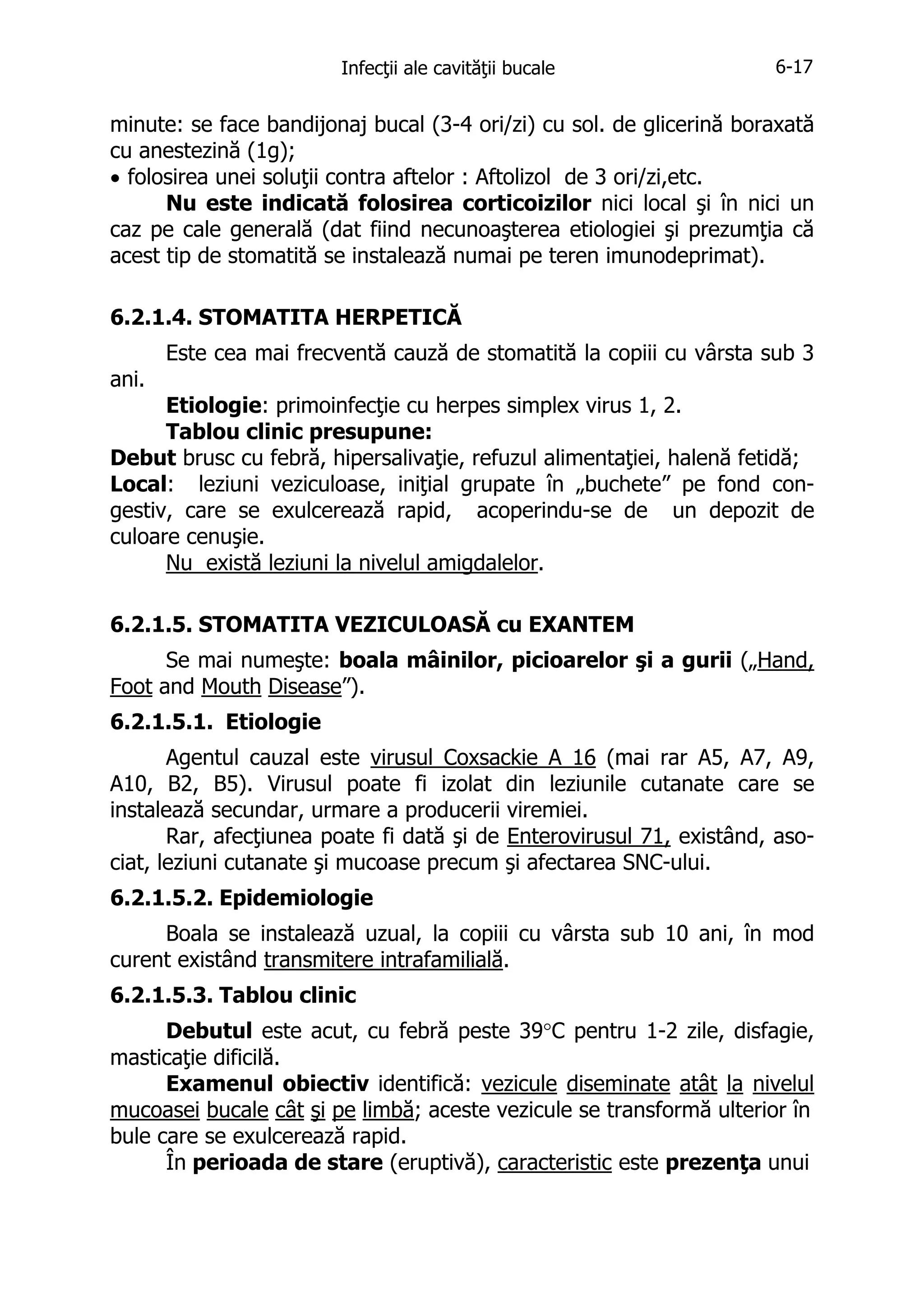 Infecţii ale cavităţii bucale

6-17

minute: se face bandijonaj bucal (3-4 ori/zi) cu sol. de glicerină boraxată
cu anestezină (1g);
• folosirea unei soluţii contra aftelor : Aftolizol de 3 ori/zi,etc.
Nu este indicată folosirea corticoizilor nici local şi în nici un
caz pe cale generală (dat fiind necunoaşterea etiologiei şi prezumţia că
acest tip de stomatită se instalează numai pe teren imunodeprimat).
6.2.1.4. STOMATITA HERPETICĂ
Este cea mai frecventă cauză de stomatită la copiii cu vârsta sub 3
ani.
Etiologie: primoinfecţie cu herpes simplex virus 1, 2.
Tablou clinic presupune:
Debut brusc cu febră, hipersalivaţie, refuzul alimentaţiei, halenă fetidă;
Local: leziuni veziculoase, iniţial grupate în „buchete” pe fond congestiv, care se exulcerează rapid, acoperindu-se de un depozit de
culoare cenuşie.
Nu există leziuni la nivelul amigdalelor.
6.2.1.5. STOMATITA VEZICULOASĂ cu EXANTEM
Se mai numeşte: boala mâinilor, picioarelor şi a gurii („Hand,
Foot and Mouth Disease”).
6.2.1.5.1. Etiologie
Agentul cauzal este virusul Coxsackie A 16 (mai rar A5, A7, A9,
A10, B2, B5). Virusul poate fi izolat din leziunile cutanate care se
instalează secundar, urmare a producerii viremiei.
Rar, afecţiunea poate fi dată şi de Enterovirusul 71, existând, asociat, leziuni cutanate şi mucoase precum şi afectarea SNC-ului.
6.2.1.5.2. Epidemiologie
Boala se instalează uzual, la copiii cu vârsta sub 10 ani, în mod
curent existând transmitere intrafamilială.
6.2.1.5.3. Tablou clinic
Debutul este acut, cu febră peste 39°C pentru 1-2 zile, disfagie,
masticaţie dificilă.
Examenul obiectiv identifică: vezicule diseminate atât la nivelul
mucoasei bucale cât şi pe limbă; aceste vezicule se transformă ulterior în
bule care se exulcerează rapid.
În perioada de stare (eruptivă), caracteristic este prezenţa unui

 