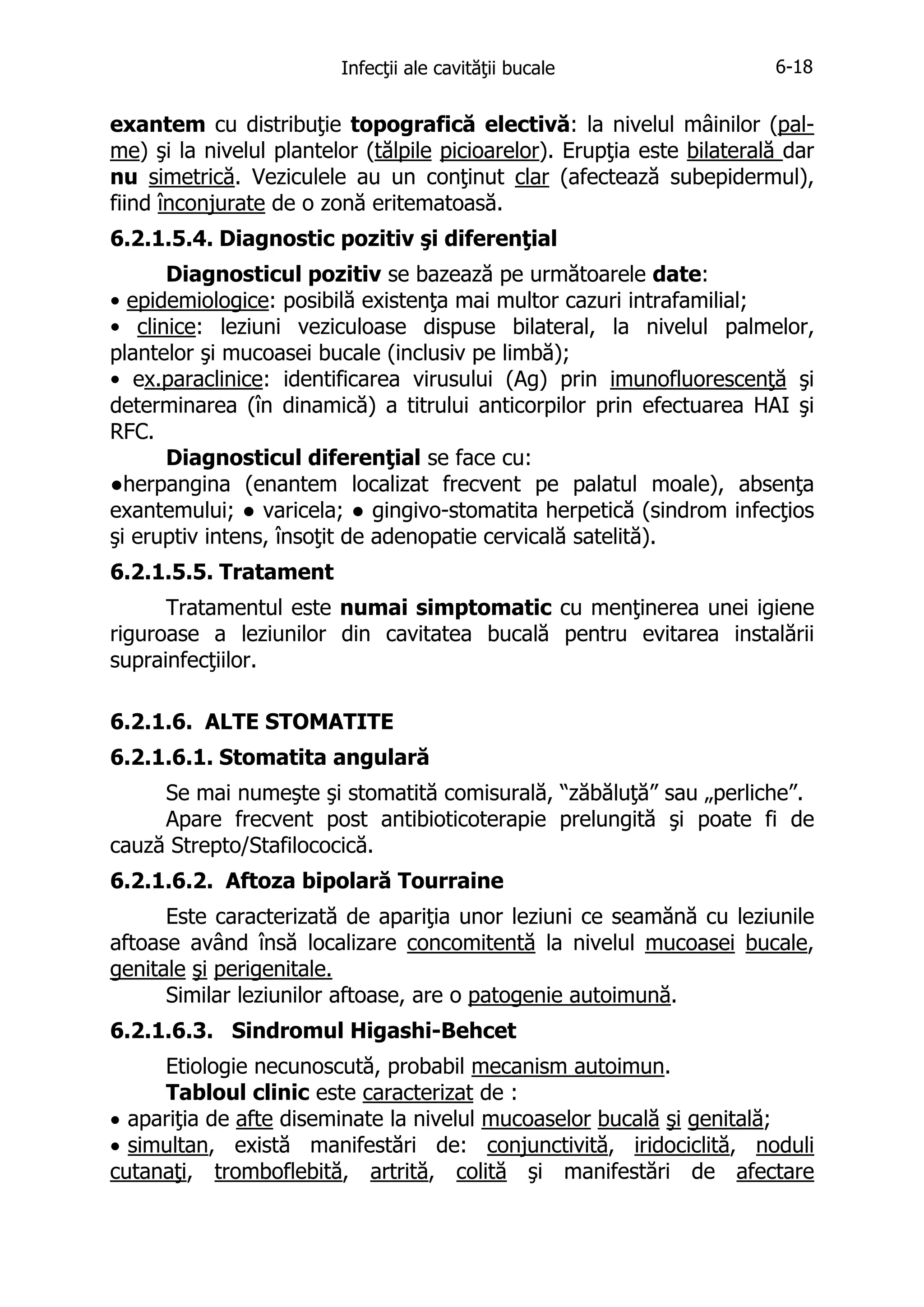 Infecţii ale cavităţii bucale

6-18

exantem cu distribuţie topografică electivă: la nivelul mâinilor (palme) şi la nivelul plantelor (tălpile picioarelor). Erupţia este bilaterală dar
nu simetrică. Veziculele au un conţinut clar (afectează subepidermul),
fiind înconjurate de o zonă eritematoasă.
6.2.1.5.4. Diagnostic pozitiv şi diferenţial
Diagnosticul pozitiv se bazează pe următoarele date:
• epidemiologice: posibilă existenţa mai multor cazuri intrafamilial;
• clinice: leziuni veziculoase dispuse bilateral, la nivelul palmelor,
plantelor şi mucoasei bucale (inclusiv pe limbă);
• ex.paraclinice: identificarea virusului (Ag) prin imunofluorescenţă şi
determinarea (în dinamică) a titrului anticorpilor prin efectuarea HAI şi
RFC.
Diagnosticul diferenţial se face cu:
●herpangina (enantem localizat frecvent pe palatul moale), absenţa
exantemului; ● varicela; ● gingivo-stomatita herpetică (sindrom infecţios
şi eruptiv intens, însoţit de adenopatie cervicală satelită).
6.2.1.5.5. Tratament
Tratamentul este numai simptomatic cu menţinerea unei igiene
riguroase a leziunilor din cavitatea bucală pentru evitarea instalării
suprainfecţiilor.
6.2.1.6. ALTE STOMATITE
6.2.1.6.1. Stomatita angulară
Se mai numeşte şi stomatită comisurală, “zăbăluţă” sau „perliche”.
Apare frecvent post antibioticoterapie prelungită şi poate fi de
cauză Strepto/Stafilococică.
6.2.1.6.2. Aftoza bipolară Tourraine
Este caracterizată de apariţia unor leziuni ce seamănă cu leziunile
aftoase având însă localizare concomitentă la nivelul mucoasei bucale,
genitale şi perigenitale.
Similar leziunilor aftoase, are o patogenie autoimună.
6.2.1.6.3. Sindromul Higashi-Behcet
Etiologie necunoscută, probabil mecanism autoimun.
Tabloul clinic este caracterizat de :
• apariţia de afte diseminate la nivelul mucoaselor bucală şi genitală;
• simultan, există manifestări de: conjunctivită, iridociclită, noduli
cutanaţi, tromboflebită, artrită, colită şi manifestări de afectare

 