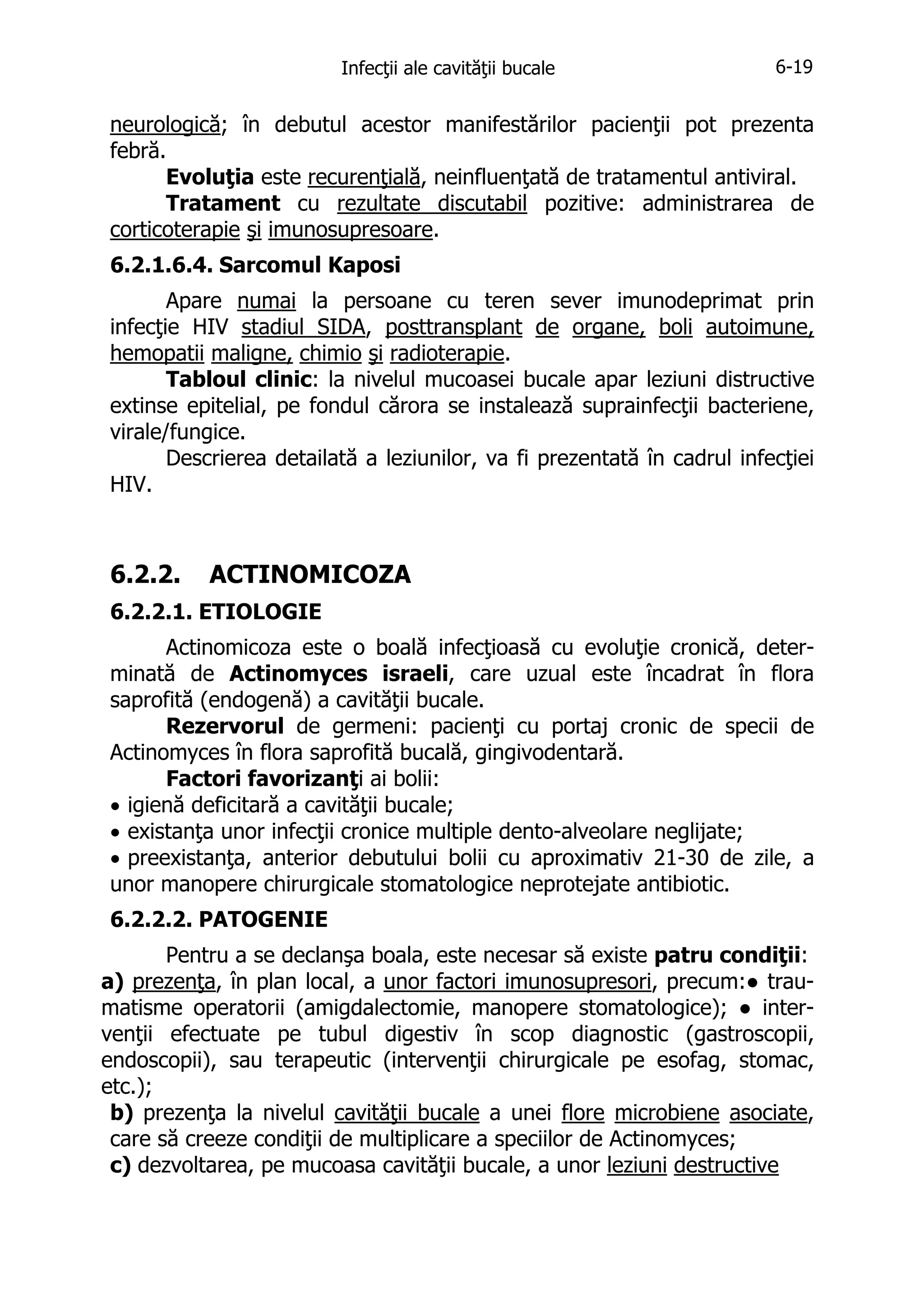 Infecţii ale cavităţii bucale

6-19

neurologică; în debutul acestor manifestărilor pacienţii pot prezenta
febră.
Evoluţia este recurenţială, neinfluenţată de tratamentul antiviral.
Tratament cu rezultate discutabil pozitive: administrarea de
corticoterapie şi imunosupresoare.
6.2.1.6.4. Sarcomul Kaposi
Apare numai la persoane cu teren sever imunodeprimat prin
infecţie HIV stadiul SIDA, posttransplant de organe, boli autoimune,
hemopatii maligne, chimio şi radioterapie.
Tabloul clinic: la nivelul mucoasei bucale apar leziuni distructive
extinse epitelial, pe fondul cărora se instalează suprainfecţii bacteriene,
virale/fungice.
Descrierea detailată a leziunilor, va fi prezentată în cadrul infecţiei
HIV.

6.2.2.

ACTINOMICOZA

6.2.2.1. ETIOLOGIE
Actinomicoza este o boală infecţioasă cu evoluţie cronică, determinată de Actinomyces israeli, care uzual este încadrat în flora
saprofită (endogenă) a cavităţii bucale.
Rezervorul de germeni: pacienţi cu portaj cronic de specii de
Actinomyces în flora saprofită bucală, gingivodentară.
Factori favorizanţi ai bolii:
• igienă deficitară a cavităţii bucale;
• existanţa unor infecţii cronice multiple dento-alveolare neglijate;
• preexistanţa, anterior debutului bolii cu aproximativ 21-30 de zile, a
unor manopere chirurgicale stomatologice neprotejate antibiotic.
6.2.2.2. PATOGENIE
Pentru a se declanşa boala, este necesar să existe patru condiţii:
a) prezenţa, în plan local, a unor factori imunosupresori, precum:● traumatisme operatorii (amigdalectomie, manopere stomatologice); ● intervenţii efectuate pe tubul digestiv în scop diagnostic (gastroscopii,
endoscopii), sau terapeutic (intervenţii chirurgicale pe esofag, stomac,
etc.);
b) prezenţa la nivelul cavităţii bucale a unei flore microbiene asociate,
care să creeze condiţii de multiplicare a speciilor de Actinomyces;
c) dezvoltarea, pe mucoasa cavităţii bucale, a unor leziuni destructive

 