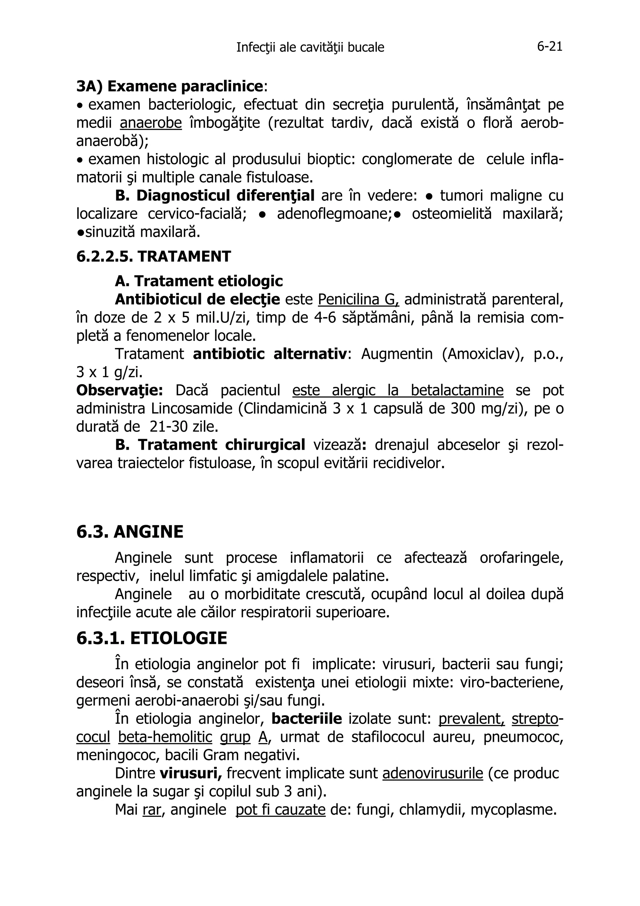 Infecţii ale cavităţii bucale

6-21

3A) Examene paraclinice:
• examen bacteriologic, efectuat din secreţia purulentă, însămânţat pe
medii anaerobe îmbogăţite (rezultat tardiv, dacă există o floră aerobanaerobă);
• examen histologic al produsului bioptic: conglomerate de celule inflamatorii şi multiple canale fistuloase.
B. Diagnosticul diferenţial are în vedere: ● tumori maligne cu
localizare cervico-facială; ● adenoflegmoane;● osteomielită maxilară;
●sinuzită maxilară.
6.2.2.5. TRATAMENT
A. Tratament etiologic
Antibioticul de elecţie este Penicilina G, administrată parenteral,
în doze de 2 x 5 mil.U/zi, timp de 4-6 săptămâni, până la remisia completă a fenomenelor locale.
Tratament antibiotic alternativ: Augmentin (Amoxiclav), p.o.,
3 x 1 g/zi.
Observaţie: Dacă pacientul este alergic la betalactamine se pot
administra Lincosamide (Clindamicină 3 x 1 capsulă de 300 mg/zi), pe o
durată de 21-30 zile.
B. Tratament chirurgical vizează: drenajul abceselor şi rezolvarea traiectelor fistuloase, în scopul evitării recidivelor.

6.3. ANGINE
Anginele sunt procese inflamatorii ce afectează orofaringele,
respectiv, inelul limfatic şi amigdalele palatine.
Anginele au o morbiditate crescută, ocupând locul al doilea după
infecţiile acute ale căilor respiratorii superioare.

6.3.1. ETIOLOGIE
În etiologia anginelor pot fi implicate: virusuri, bacterii sau fungi;
deseori însă, se constată existenţa unei etiologii mixte: viro-bacteriene,
germeni aerobi-anaerobi şi/sau fungi.
În etiologia anginelor, bacteriile izolate sunt: prevalent, streptococul beta-hemolitic grup A, urmat de stafilococul aureu, pneumococ,
meningococ, bacili Gram negativi.
Dintre virusuri, frecvent implicate sunt adenovirusurile (ce produc
anginele la sugar şi copilul sub 3 ani).
Mai rar, anginele pot fi cauzate de: fungi, chlamydii, mycoplasme.

 