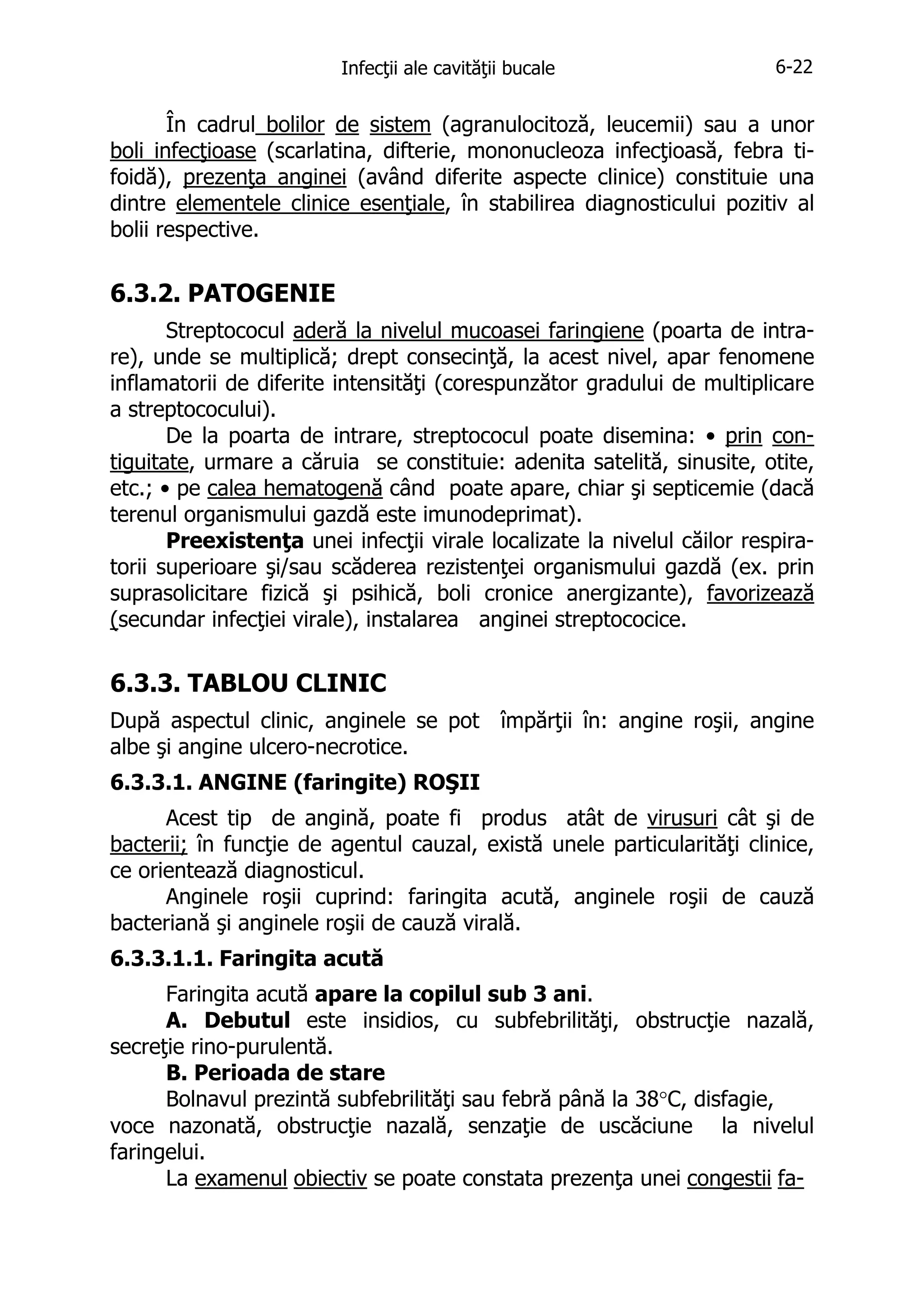 Infecţii ale cavităţii bucale

6-22

În cadrul bolilor de sistem (agranulocitoză, leucemii) sau a unor
boli infecţioase (scarlatina, difterie, mononucleoza infecţioasă, febra tifoidă), prezenţa anginei (având diferite aspecte clinice) constituie una
dintre elementele clinice esenţiale, în stabilirea diagnosticului pozitiv al
bolii respective.

6.3.2. PATOGENIE
Streptococul aderă la nivelul mucoasei faringiene (poarta de intrare), unde se multiplică; drept consecinţă, la acest nivel, apar fenomene
inflamatorii de diferite intensităţi (corespunzător gradului de multiplicare
a streptococului).
De la poarta de intrare, streptococul poate disemina: • prin contiguitate, urmare a căruia se constituie: adenita satelită, sinusite, otite,
etc.; • pe calea hematogenă când poate apare, chiar şi septicemie (dacă
terenul organismului gazdă este imunodeprimat).
Preexistenţa unei infecţii virale localizate la nivelul căilor respiratorii superioare şi/sau scăderea rezistenţei organismului gazdă (ex. prin
suprasolicitare fizică şi psihică, boli cronice anergizante), favorizează
(secundar infecţiei virale), instalarea anginei streptococice.

6.3.3. TABLOU CLINIC
După aspectul clinic, anginele se pot împărţii în: angine roşii, angine
albe şi angine ulcero-necrotice.
6.3.3.1. ANGINE (faringite) ROŞII
Acest tip de angină, poate fi produs atât de virusuri cât şi de
bacterii; în funcţie de agentul cauzal, există unele particularităţi clinice,
ce orientează diagnosticul.
Anginele roşii cuprind: faringita acută, anginele roşii de cauză
bacteriană şi anginele roşii de cauză virală.
6.3.3.1.1. Faringita acută
Faringita acută apare la copilul sub 3 ani.
A. Debutul este insidios, cu subfebrilităţi, obstrucţie nazală,
secreţie rino-purulentă.
B. Perioada de stare
Bolnavul prezintă subfebrilităţi sau febră până la 38°C, disfagie,
voce nazonată, obstrucţie nazală, senzaţie de uscăciune la nivelul
faringelui.
La examenul obiectiv se poate constata prezenţa unei congestii fa-

 