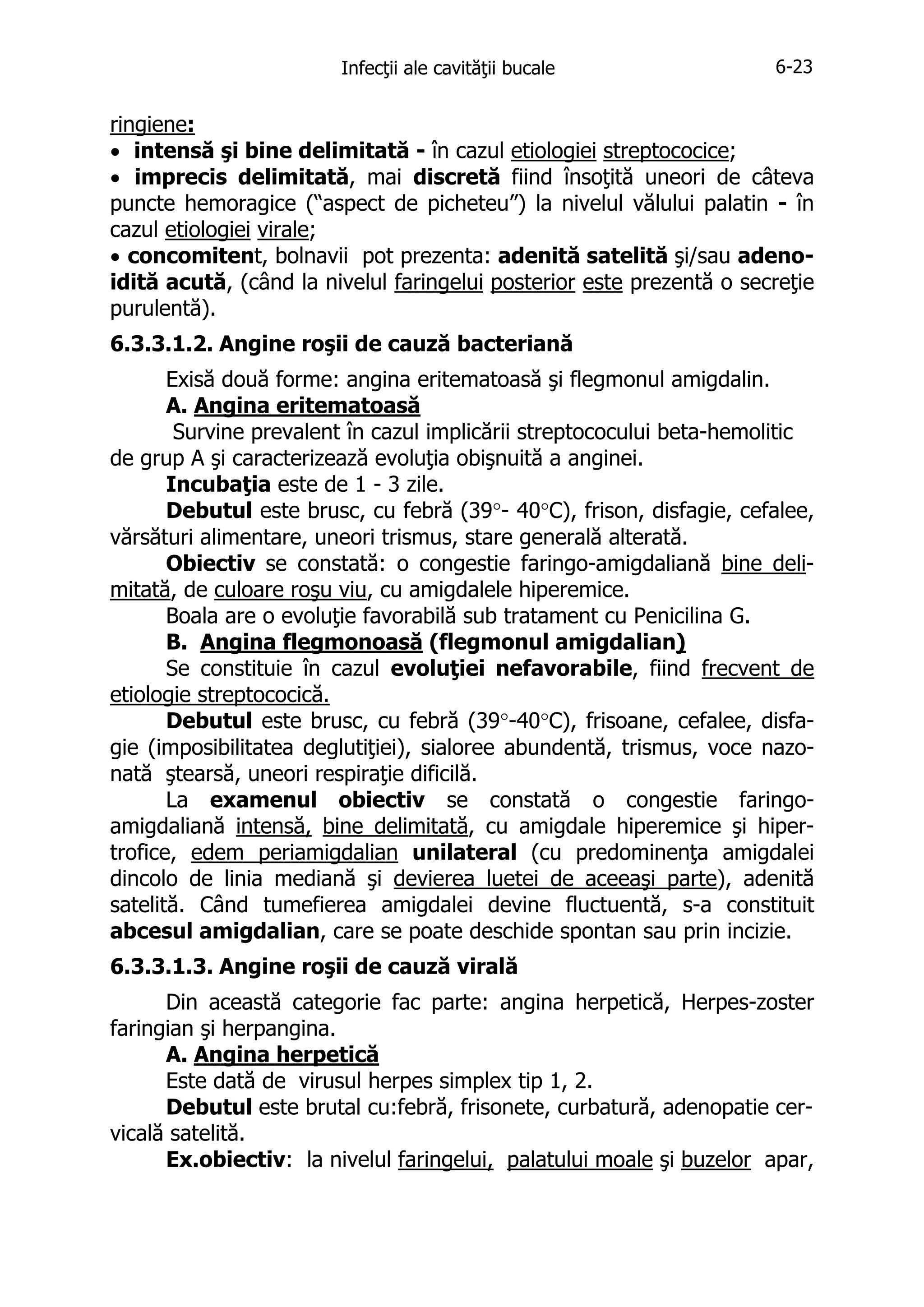 Infecţii ale cavităţii bucale

6-23

ringiene:
• intensă şi bine delimitată - în cazul etiologiei streptococice;
• imprecis delimitată, mai discretă fiind însoţită uneori de câteva
puncte hemoragice (“aspect de picheteu”) la nivelul vălului palatin - în
cazul etiologiei virale;
• concomitent, bolnavii pot prezenta: adenită satelită şi/sau adenoidită acută, (când la nivelul faringelui posterior este prezentă o secreţie
purulentă).
6.3.3.1.2. Angine roşii de cauză bacteriană
Exisă două forme: angina eritematoasă şi flegmonul amigdalin.
A. Angina eritematoasă
Survine prevalent în cazul implicării streptococului beta-hemolitic
de grup A şi caracterizează evoluţia obişnuită a anginei.
Incubaţia este de 1 - 3 zile.
Debutul este brusc, cu febră (39°- 40°C), frison, disfagie, cefalee,
vărsături alimentare, uneori trismus, stare generală alterată.
Obiectiv se constată: o congestie faringo-amigdaliană bine delimitată, de culoare roşu viu, cu amigdalele hiperemice.
Boala are o evoluţie favorabilă sub tratament cu Penicilina G.
B. Angina flegmonoasă (flegmonul amigdalian)
Se constituie în cazul evoluţiei nefavorabile, fiind frecvent de
etiologie streptococică.
Debutul este brusc, cu febră (39°-40°C), frisoane, cefalee, disfagie (imposibilitatea deglutiţiei), sialoree abundentă, trismus, voce nazonată ştearsă, uneori respiraţie dificilă.
La examenul obiectiv se constată o congestie faringoamigdaliană intensă, bine delimitată, cu amigdale hiperemice şi hipertrofice, edem periamigdalian unilateral (cu predominenţa amigdalei
dincolo de linia mediană şi devierea luetei de aceeaşi parte), adenită
satelită. Când tumefierea amigdalei devine fluctuentă, s-a constituit
abcesul amigdalian, care se poate deschide spontan sau prin incizie.
6.3.3.1.3. Angine roşii de cauză virală
Din această categorie fac parte: angina herpetică, Herpes-zoster
faringian şi herpangina.
A. Angina herpetică
Este dată de virusul herpes simplex tip 1, 2.
Debutul este brutal cu:febră, frisonete, curbatură, adenopatie cervicală satelită.
Ex.obiectiv: la nivelul faringelui, palatului moale şi buzelor apar,

 
