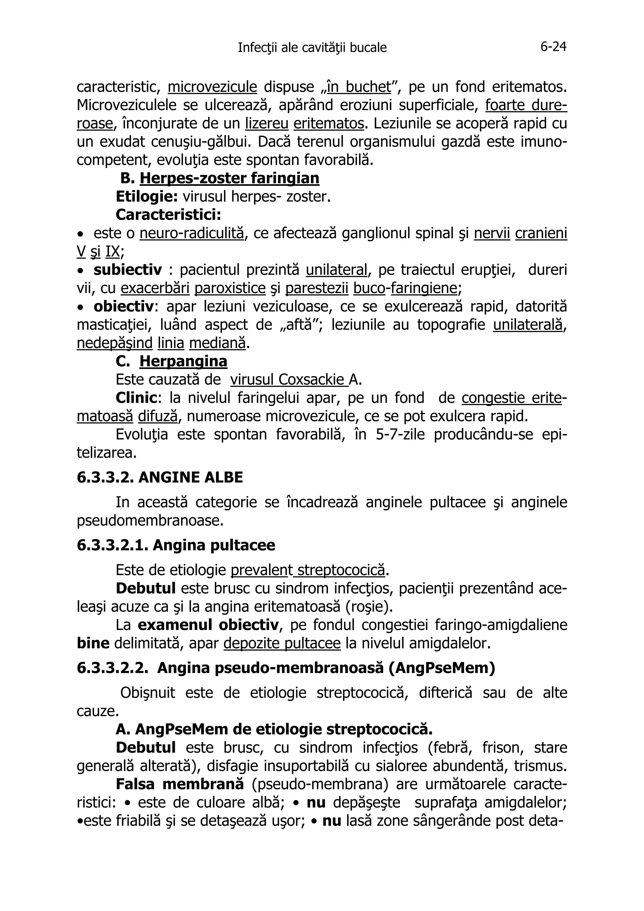 Infecţii ale cavităţii bucale

6-24

caracteristic, microvezicule dispuse „în buchet”, pe un fond eritematos.
Microveziculele se ulcerează, apărând eroziuni superficiale, foarte dureroase, înconjurate de un lizereu eritematos. Leziunile se acoperă rapid cu
un exudat cenuşiu-gălbui. Dacă terenul organismului gazdă este imunocompetent, evoluţia este spontan favorabilă.
B. Herpes-zoster faringian
Etilogie: virusul herpes- zoster.
Caracteristici:
• este o neuro-radiculită, ce afectează ganglionul spinal şi nervii cranieni
V şi IX;
• subiectiv : pacientul prezintă unilateral, pe traiectul erupţiei, dureri
vii, cu exacerbări paroxistice şi parestezii buco-faringiene;
• obiectiv: apar leziuni veziculoase, ce se exulcerează rapid, datorită
masticaţiei, luând aspect de „aftă”; leziunile au topografie unilaterală,
nedepăşind linia mediană.
C. Herpangina
Este cauzată de virusul Coxsackie A.
Clinic: la nivelul faringelui apar, pe un fond de congestie eritematoasă difuză, numeroase microvezicule, ce se pot exulcera rapid.
Evoluţia este spontan favorabilă, în 5-7-zile producându-se epitelizarea.
6.3.3.2. ANGINE ALBE
In această categorie se încadrează anginele pultacee şi anginele
pseudomembranoase.
6.3.3.2.1. Angina pultacee
Este de etiologie prevalent streptococică.
Debutul este brusc cu sindrom infecţios, pacienţii prezentând aceleaşi acuze ca şi la angina eritematoasă (roşie).
La examenul obiectiv, pe fondul congestiei faringo-amigdaliene
bine delimitată, apar depozite pultacee la nivelul amigdalelor.
6.3.3.2.2. Angina pseudo-membranoasă (AngPseMem)
Obişnuit este de etiologie streptococică, difterică sau de alte
cauze.
A. AngPseMem de etiologie streptococică.
Debutul este brusc, cu sindrom infecţios (febră, frison, stare
generală alterată), disfagie insuportabilă cu sialoree abundentă, trismus.
Falsa membrană (pseudo-membrana) are următoarele caracteristici: • este de culoare albă; • nu depăşeşte suprafaţa amigdalelor;
•este friabilă şi se detaşează uşor; • nu lasă zone sângerânde post deta-

 
