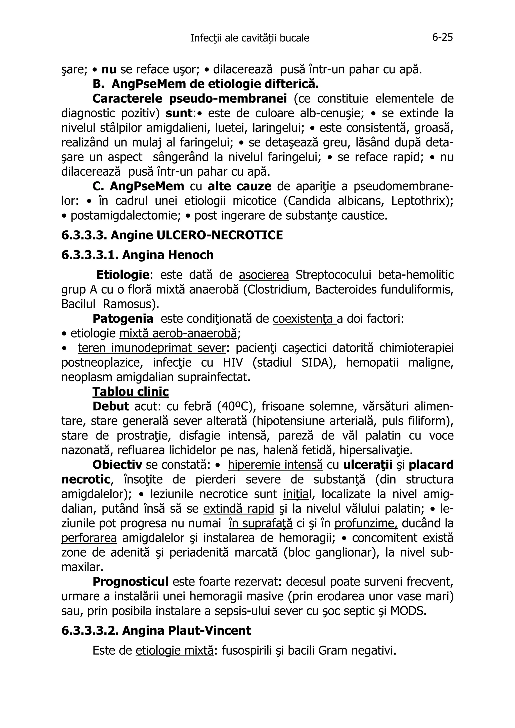 Infecţii ale cavităţii bucale

6-25

şare; • nu se reface uşor; • dilacerează pusă într-un pahar cu apă.
B. AngPseMem de etiologie difterică.
Caracterele pseudo-membranei (ce constituie elementele de
diagnostic pozitiv) sunt:• este de culoare alb-cenuşie; • se extinde la
nivelul stâlpilor amigdalieni, luetei, laringelui; • este consistentă, groasă,
realizând un mulaj al faringelui; • se detaşează greu, lăsând după detaşare un aspect sângerând la nivelul faringelui; • se reface rapid; • nu
dilacerează pusă într-un pahar cu apă.
C. AngPseMem cu alte cauze de apariţie a pseudomembranelor: • în cadrul unei etiologii micotice (Candida albicans, Leptothrix);
• postamigdalectomie; • post ingerare de substanţe caustice.
6.3.3.3. Angine ULCERO-NECROTICE
6.3.3.3.1. Angina Henoch
Etiologie: este dată de asocierea Streptococului beta-hemolitic
grup A cu o floră mixtă anaerobă (Clostridium, Bacteroides funduliformis,
Bacilul Ramosus).
Patogenia este condiţionată de coexistenţa a doi factori:
• etiologie mixtă aerob-anaerobă;
• teren imunodeprimat sever: pacienţi caşectici datorită chimioterapiei
postneoplazice, infecţie cu HIV (stadiul SIDA), hemopatii maligne,
neoplasm amigdalian suprainfectat.
Tablou clinic
Debut acut: cu febră (40ºC), frisoane solemne, vărsături alimentare, stare generală sever alterată (hipotensiune arterială, puls filiform),
stare de prostraţie, disfagie intensă, pareză de văl palatin cu voce
nazonată, refluarea lichidelor pe nas, halenă fetidă, hipersalivaţie.
Obiectiv se constată: • hiperemie intensă cu ulceraţii şi placard
necrotic, însoţite de pierderi severe de substanţă (din structura
amigdalelor); • leziunile necrotice sunt iniţial, localizate la nivel amigdalian, putând însă să se extindă rapid şi la nivelul vălului palatin; • leziunile pot progresa nu numai în suprafaţă ci şi în profunzime, ducând la
perforarea amigdalelor şi instalarea de hemoragii; • concomitent există
zone de adenită şi periadenită marcată (bloc ganglionar), la nivel submaxilar.
Prognosticul este foarte rezervat: decesul poate surveni frecvent,
urmare a instalării unei hemoragii masive (prin erodarea unor vase mari)
sau, prin posibila instalare a sepsis-ului sever cu şoc septic şi MODS.
6.3.3.3.2. Angina Plaut-Vincent
Este de etiologie mixtă: fusospirili şi bacili Gram negativi.

 