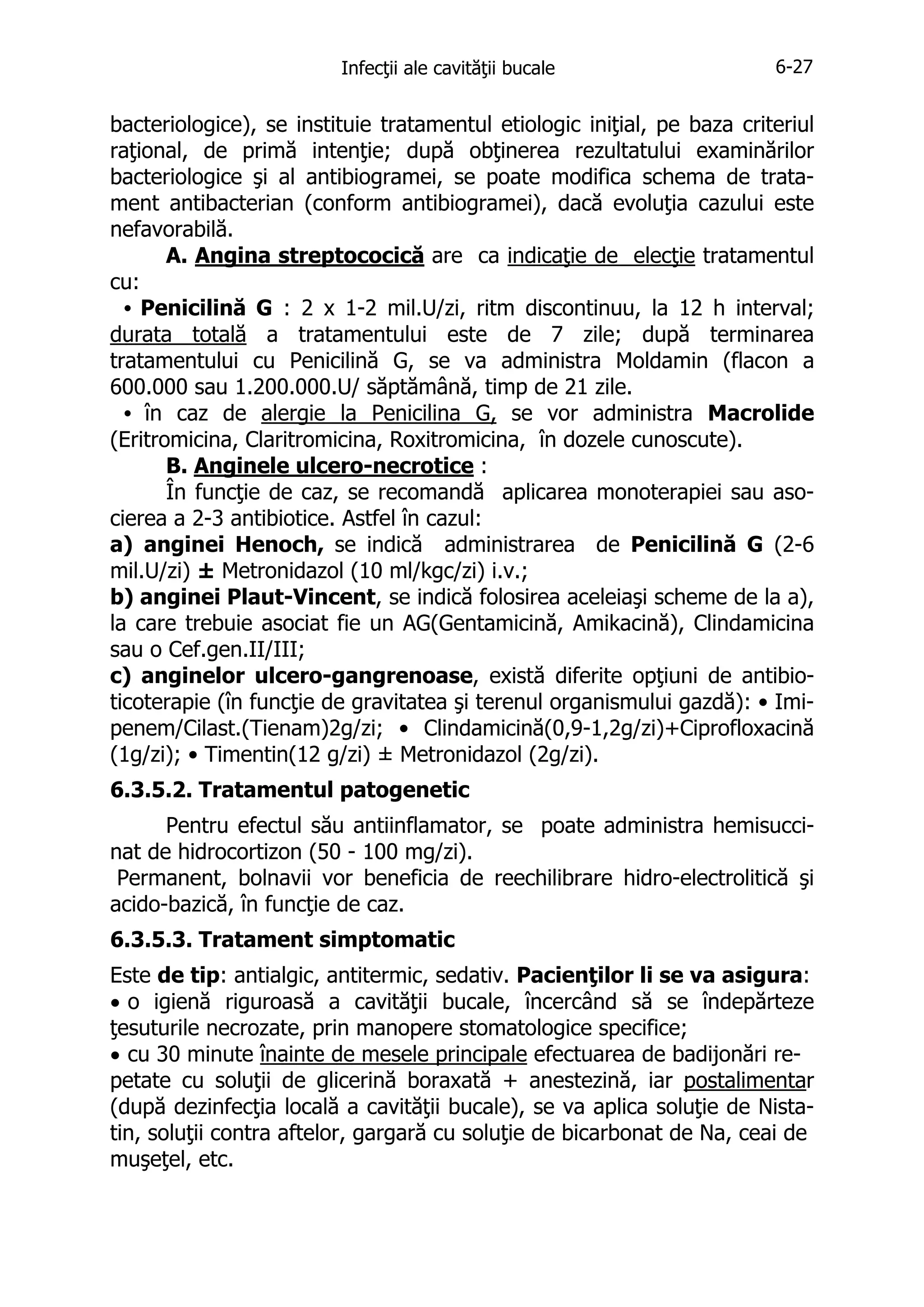 Infecţii ale cavităţii bucale

6-27

bacteriologice), se instituie tratamentul etiologic iniţial, pe baza criteriul
raţional, de primă intenţie; după obţinerea rezultatului examinărilor
bacteriologice şi al antibiogramei, se poate modifica schema de tratament antibacterian (conform antibiogramei), dacă evoluţia cazului este
nefavorabilă.
A. Angina streptococică are ca indicaţie de elecţie tratamentul
cu:
• Penicilină G : 2 x 1-2 mil.U/zi, ritm discontinuu, la 12 h interval;
durata totală a tratamentului este de 7 zile; după terminarea
tratamentului cu Penicilină G, se va administra Moldamin (flacon a
600.000 sau 1.200.000.U/ săptămână, timp de 21 zile.
• în caz de alergie la Penicilina G, se vor administra Macrolide
(Eritromicina, Claritromicina, Roxitromicina, în dozele cunoscute).
B. Anginele ulcero-necrotice :
În funcţie de caz, se recomandă aplicarea monoterapiei sau asocierea a 2-3 antibiotice. Astfel în cazul:
a) anginei Henoch, se indică administrarea de Penicilină G (2-6
mil.U/zi) ± Metronidazol (10 ml/kgc/zi) i.v.;
b) anginei Plaut-Vincent, se indică folosirea aceleiaşi scheme de la a),
la care trebuie asociat fie un AG(Gentamicină, Amikacină), Clindamicina
sau o Cef.gen.II/III;
c) anginelor ulcero-gangrenoase, există diferite opţiuni de antibioticoterapie (în funcţie de gravitatea şi terenul organismului gazdă): • Imipenem/Cilast.(Tienam)2g/zi; • Clindamicină(0,9-1,2g/zi)+Ciprofloxacină
(1g/zi); • Timentin(12 g/zi) ± Metronidazol (2g/zi).
6.3.5.2. Tratamentul patogenetic
Pentru efectul său antiinflamator, se poate administra hemisuccinat de hidrocortizon (50 - 100 mg/zi).
Permanent, bolnavii vor beneficia de reechilibrare hidro-electrolitică şi
acido-bazică, în funcţie de caz.
6.3.5.3. Tratament simptomatic
Este de tip: antialgic, antitermic, sedativ. Pacienţilor li se va asigura:
• o igienă riguroasă a cavităţii bucale, încercând să se îndepărteze
ţesuturile necrozate, prin manopere stomatologice specifice;
• cu 30 minute înainte de mesele principale efectuarea de badijonări repetate cu soluţii de glicerină boraxată + anestezină, iar postalimentar
(după dezinfecţia locală a cavităţii bucale), se va aplica soluţie de Nistatin, soluţii contra aftelor, gargară cu soluţie de bicarbonat de Na, ceai de
muşeţel, etc.

 