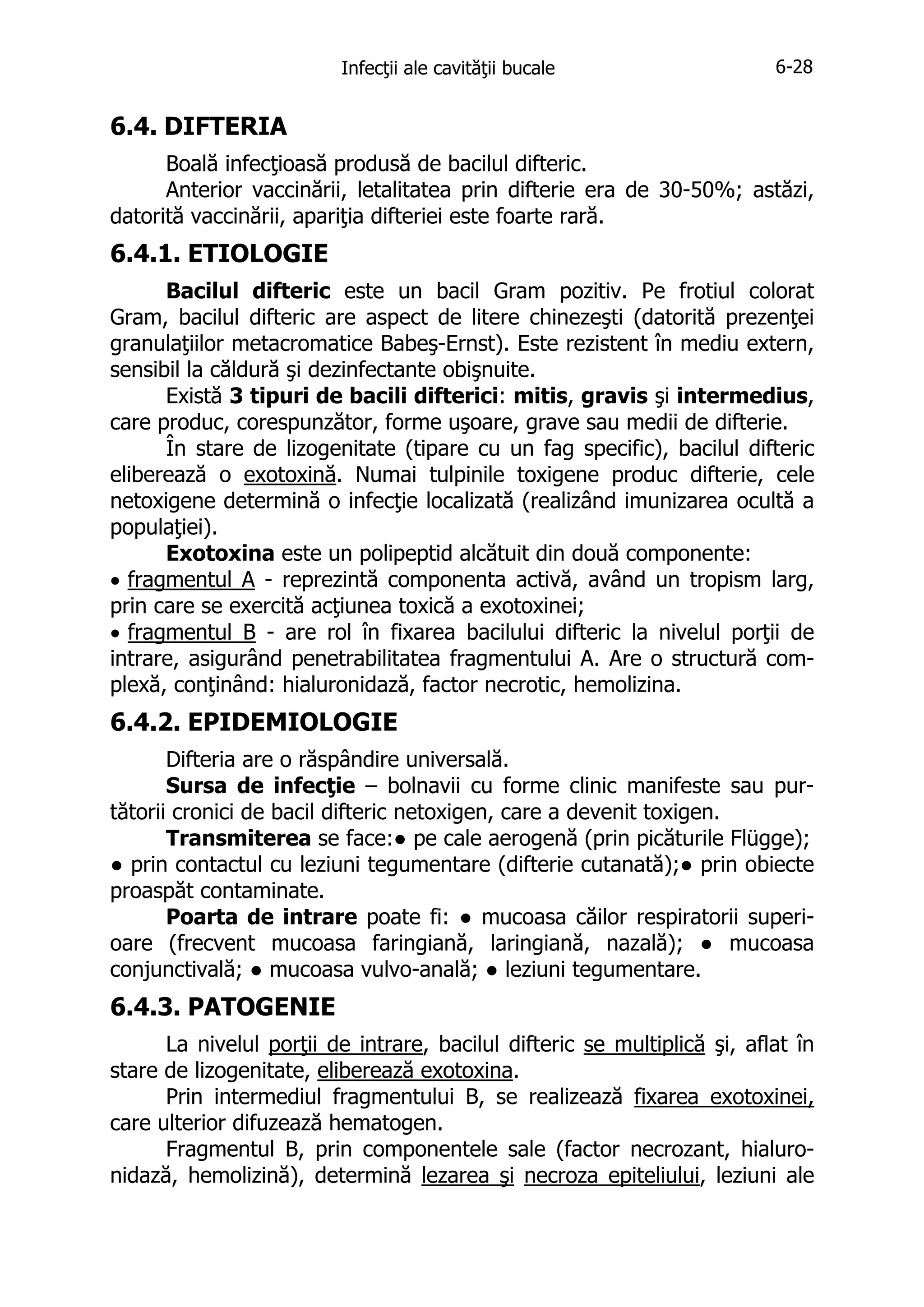Infecţii ale cavităţii bucale

6-28

6.4. DIFTERIA
Boală infecţioasă produsă de bacilul difteric.
Anterior vaccinării, letalitatea prin difterie era de 30-50%; astăzi,
datorită vaccinării, apariţia difteriei este foarte rară.

6.4.1. ETIOLOGIE
Bacilul difteric este un bacil Gram pozitiv. Pe frotiul colorat
Gram, bacilul difteric are aspect de litere chinezeşti (datorită prezenţei
granulaţiilor metacromatice Babeş-Ernst). Este rezistent în mediu extern,
sensibil la căldură şi dezinfectante obişnuite.
Există 3 tipuri de bacili difterici: mitis, gravis şi intermedius,
care produc, corespunzător, forme uşoare, grave sau medii de difterie.
În stare de lizogenitate (tipare cu un fag specific), bacilul difteric
eliberează o exotoxină. Numai tulpinile toxigene produc difterie, cele
netoxigene determină o infecţie localizată (realizând imunizarea ocultă a
populaţiei).
Exotoxina este un polipeptid alcătuit din două componente:
• fragmentul A - reprezintă componenta activă, având un tropism larg,
prin care se exercită acţiunea toxică a exotoxinei;
• fragmentul B - are rol în fixarea bacilului difteric la nivelul porţii de
intrare, asigurând penetrabilitatea fragmentului A. Are o structură complexă, conţinând: hialuronidază, factor necrotic, hemolizina.

6.4.2. EPIDEMIOLOGIE
Difteria are o răspândire universală.
Sursa de infecţie – bolnavii cu forme clinic manifeste sau purtătorii cronici de bacil difteric netoxigen, care a devenit toxigen.
Transmiterea se face:● pe cale aerogenă (prin picăturile Flügge);
● prin contactul cu leziuni tegumentare (difterie cutanată);● prin obiecte
proaspăt contaminate.
Poarta de intrare poate fi: ● mucoasa căilor respiratorii superioare (frecvent mucoasa faringiană, laringiană, nazală); ● mucoasa
conjunctivală; ● mucoasa vulvo-anală; ● leziuni tegumentare.

6.4.3. PATOGENIE
La nivelul porţii de intrare, bacilul difteric se multiplică şi, aflat în
stare de lizogenitate, eliberează exotoxina.
Prin intermediul fragmentului B, se realizează fixarea exotoxinei,
care ulterior difuzează hematogen.
Fragmentul B, prin componentele sale (factor necrozant, hialuronidază, hemolizină), determină lezarea şi necroza epiteliului, leziuni ale

 