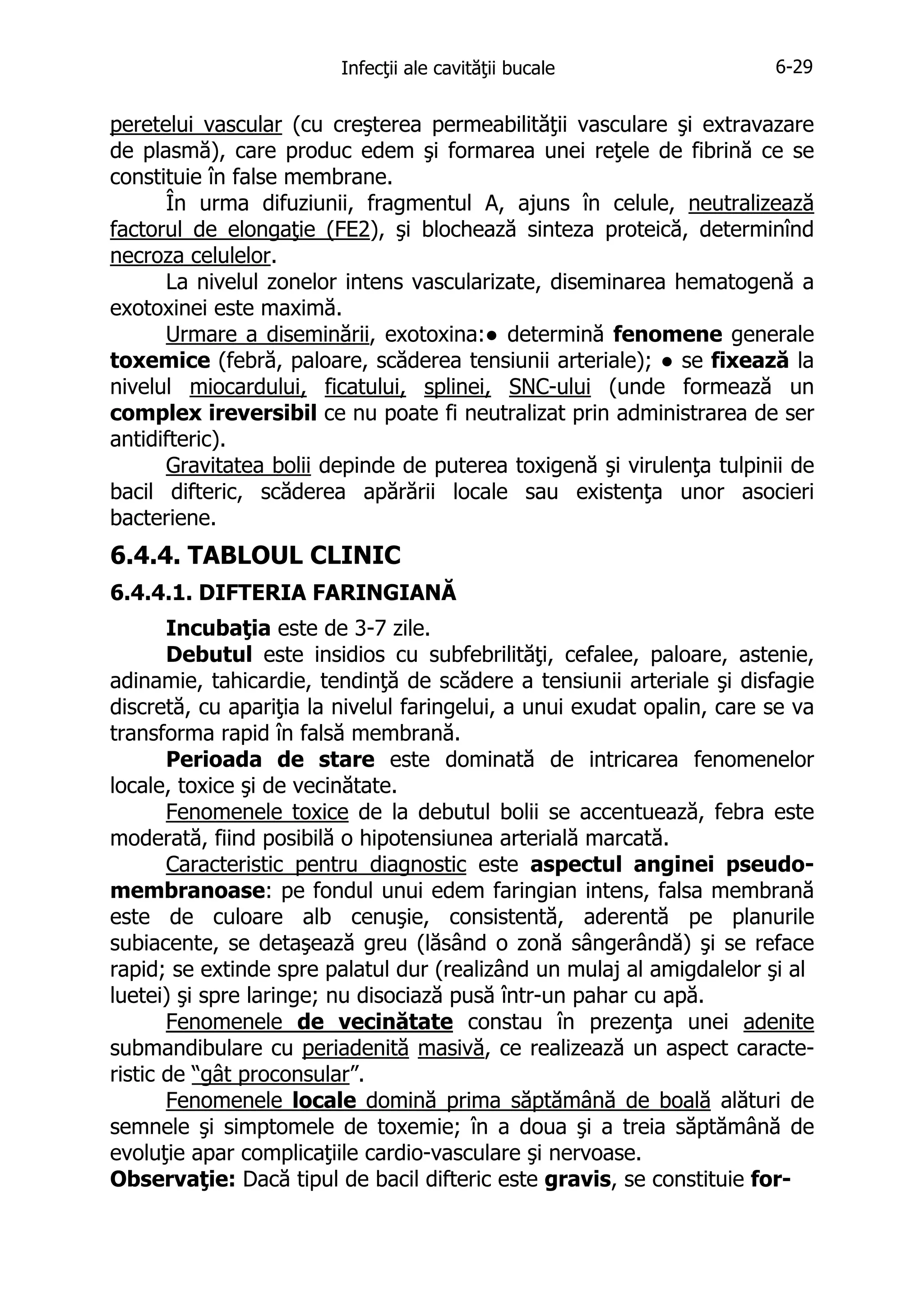 Infecţii ale cavităţii bucale

6-29

peretelui vascular (cu creşterea permeabilităţii vasculare şi extravazare
de plasmă), care produc edem şi formarea unei reţele de fibrină ce se
constituie în false membrane.
În urma difuziunii, fragmentul A, ajuns în celule, neutralizează
factorul de elongaţie (FE2), şi blochează sinteza proteică, determinînd
necroza celulelor.
La nivelul zonelor intens vascularizate, diseminarea hematogenă a
exotoxinei este maximă.
Urmare a diseminării, exotoxina:● determină fenomene generale
toxemice (febră, paloare, scăderea tensiunii arteriale); ● se fixează la
nivelul miocardului, ficatului, splinei, SNC-ului (unde formează un
complex ireversibil ce nu poate fi neutralizat prin administrarea de ser
antidifteric).
Gravitatea bolii depinde de puterea toxigenă şi virulenţa tulpinii de
bacil difteric, scăderea apărării locale sau existenţa unor asocieri
bacteriene.

6.4.4. TABLOUL CLINIC
6.4.4.1. DIFTERIA FARINGIANĂ
Incubaţia este de 3-7 zile.
Debutul este insidios cu subfebrilităţi, cefalee, paloare, astenie,
adinamie, tahicardie, tendinţă de scădere a tensiunii arteriale şi disfagie
discretă, cu apariţia la nivelul faringelui, a unui exudat opalin, care se va
transforma rapid în falsă membrană.
Perioada de stare este dominată de intricarea fenomenelor
locale, toxice şi de vecinătate.
Fenomenele toxice de la debutul bolii se accentuează, febra este
moderată, fiind posibilă o hipotensiunea arterială marcată.
Caracteristic pentru diagnostic este aspectul anginei pseudomembranoase: pe fondul unui edem faringian intens, falsa membrană
este de culoare alb cenuşie, consistentă, aderentă pe planurile
subiacente, se detaşează greu (lăsând o zonă sângerândă) şi se reface
rapid; se extinde spre palatul dur (realizând un mulaj al amigdalelor şi al
luetei) şi spre laringe; nu disociază pusă într-un pahar cu apă.
Fenomenele de vecinătate constau în prezenţa unei adenite
submandibulare cu periadenită masivă, ce realizează un aspect caracteristic de “gât proconsular”.
Fenomenele locale domină prima săptămână de boală alături de
semnele şi simptomele de toxemie; în a doua şi a treia săptămână de
evoluţie apar complicaţiile cardio-vasculare şi nervoase.
Observaţie: Dacă tipul de bacil difteric este gravis, se constituie for-

 
