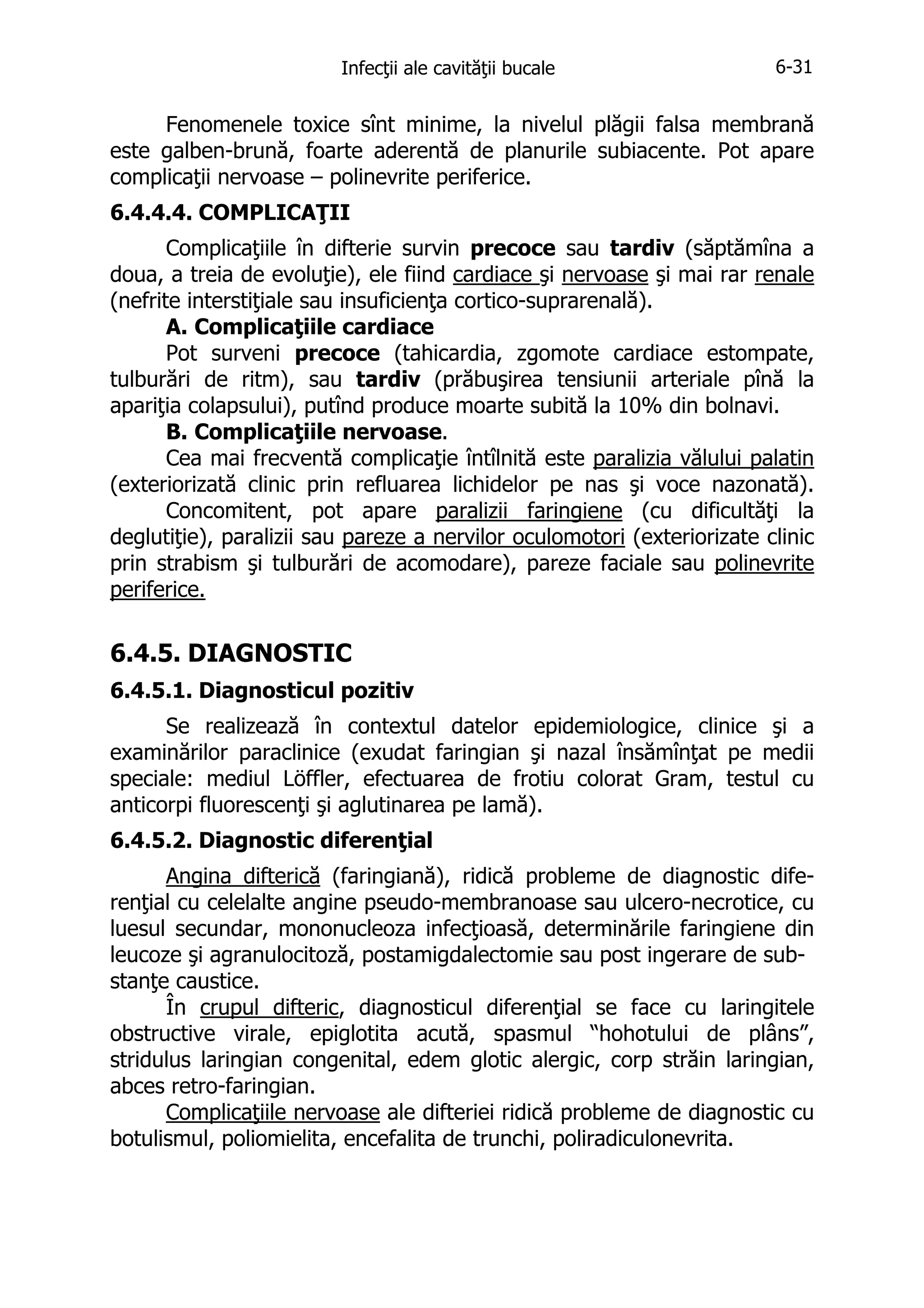 Infecţii ale cavităţii bucale

6-31

Fenomenele toxice sînt minime, la nivelul plăgii falsa membrană
este galben-brună, foarte aderentă de planurile subiacente. Pot apare
complicaţii nervoase – polinevrite periferice.
6.4.4.4. COMPLICAŢII
Complicaţiile în difterie survin precoce sau tardiv (săptămîna a
doua, a treia de evoluţie), ele fiind cardiace şi nervoase şi mai rar renale
(nefrite interstiţiale sau insuficienţa cortico-suprarenală).
A. Complicaţiile cardiace
Pot surveni precoce (tahicardia, zgomote cardiace estompate,
tulburări de ritm), sau tardiv (prăbuşirea tensiunii arteriale pînă la
apariţia colapsului), putînd produce moarte subită la 10% din bolnavi.
B. Complicaţiile nervoase.
Cea mai frecventă complicaţie întîlnită este paralizia vălului palatin
(exteriorizată clinic prin refluarea lichidelor pe nas şi voce nazonată).
Concomitent, pot apare paralizii faringiene (cu dificultăţi la
deglutiţie), paralizii sau pareze a nervilor oculomotori (exteriorizate clinic
prin strabism şi tulburări de acomodare), pareze faciale sau polinevrite
periferice.

6.4.5. DIAGNOSTIC
6.4.5.1. Diagnosticul pozitiv
Se realizează în contextul datelor epidemiologice, clinice şi a
examinărilor paraclinice (exudat faringian şi nazal însămînţat pe medii
speciale: mediul Löffler, efectuarea de frotiu colorat Gram, testul cu
anticorpi fluorescenţi şi aglutinarea pe lamă).
6.4.5.2. Diagnostic diferenţial
Angina difterică (faringiană), ridică probleme de diagnostic diferenţial cu celelalte angine pseudo-membranoase sau ulcero-necrotice, cu
luesul secundar, mononucleoza infecţioasă, determinările faringiene din
leucoze şi agranulocitoză, postamigdalectomie sau post ingerare de substanţe caustice.
În crupul difteric, diagnosticul diferenţial se face cu laringitele
obstructive virale, epiglotita acută, spasmul “hohotului de plâns”,
stridulus laringian congenital, edem glotic alergic, corp străin laringian,
abces retro-faringian.
Complicaţiile nervoase ale difteriei ridică probleme de diagnostic cu
botulismul, poliomielita, encefalita de trunchi, poliradiculonevrita.

 