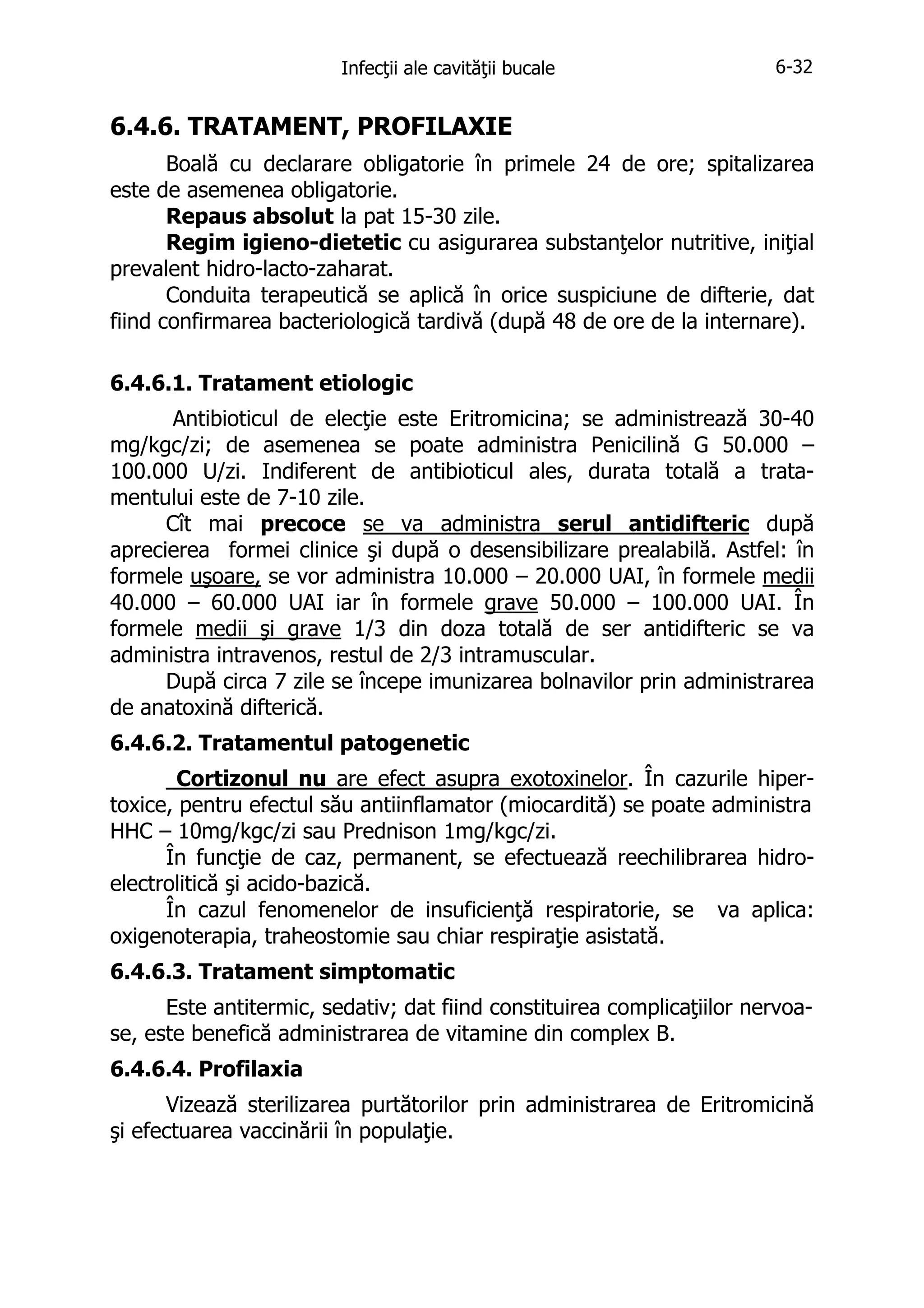 Infecţii ale cavităţii bucale

6-32

6.4.6. TRATAMENT, PROFILAXIE
Boală cu declarare obligatorie în primele 24 de ore; spitalizarea
este de asemenea obligatorie.
Repaus absolut la pat 15-30 zile.
Regim igieno-dietetic cu asigurarea substanţelor nutritive, iniţial
prevalent hidro-lacto-zaharat.
Conduita terapeutică se aplică în orice suspiciune de difterie, dat
fiind confirmarea bacteriologică tardivă (după 48 de ore de la internare).
6.4.6.1. Tratament etiologic
Antibioticul de elecţie este Eritromicina; se administrează 30-40
mg/kgc/zi; de asemenea se poate administra Penicilină G 50.000 –
100.000 U/zi. Indiferent de antibioticul ales, durata totală a tratamentului este de 7-10 zile.
Cît mai precoce se va administra serul antidifteric după
aprecierea formei clinice şi după o desensibilizare prealabilă. Astfel: în
formele uşoare, se vor administra 10.000 – 20.000 UAI, în formele medii
40.000 – 60.000 UAI iar în formele grave 50.000 – 100.000 UAI. În
formele medii şi grave 1/3 din doza totală de ser antidifteric se va
administra intravenos, restul de 2/3 intramuscular.
După circa 7 zile se începe imunizarea bolnavilor prin administrarea
de anatoxină difterică.
6.4.6.2. Tratamentul patogenetic
Cortizonul nu are efect asupra exotoxinelor. În cazurile hipertoxice, pentru efectul său antiinflamator (miocardită) se poate administra
HHC – 10mg/kgc/zi sau Prednison 1mg/kgc/zi.
În funcţie de caz, permanent, se efectuează reechilibrarea hidroelectrolitică şi acido-bazică.
În cazul fenomenelor de insuficienţă respiratorie, se va aplica:
oxigenoterapia, traheostomie sau chiar respiraţie asistată.
6.4.6.3. Tratament simptomatic
Este antitermic, sedativ; dat fiind constituirea complicaţiilor nervoase, este benefică administrarea de vitamine din complex B.
6.4.6.4. Profilaxia
Vizează sterilizarea purtătorilor prin administrarea de Eritromicină
şi efectuarea vaccinării în populaţie.

 