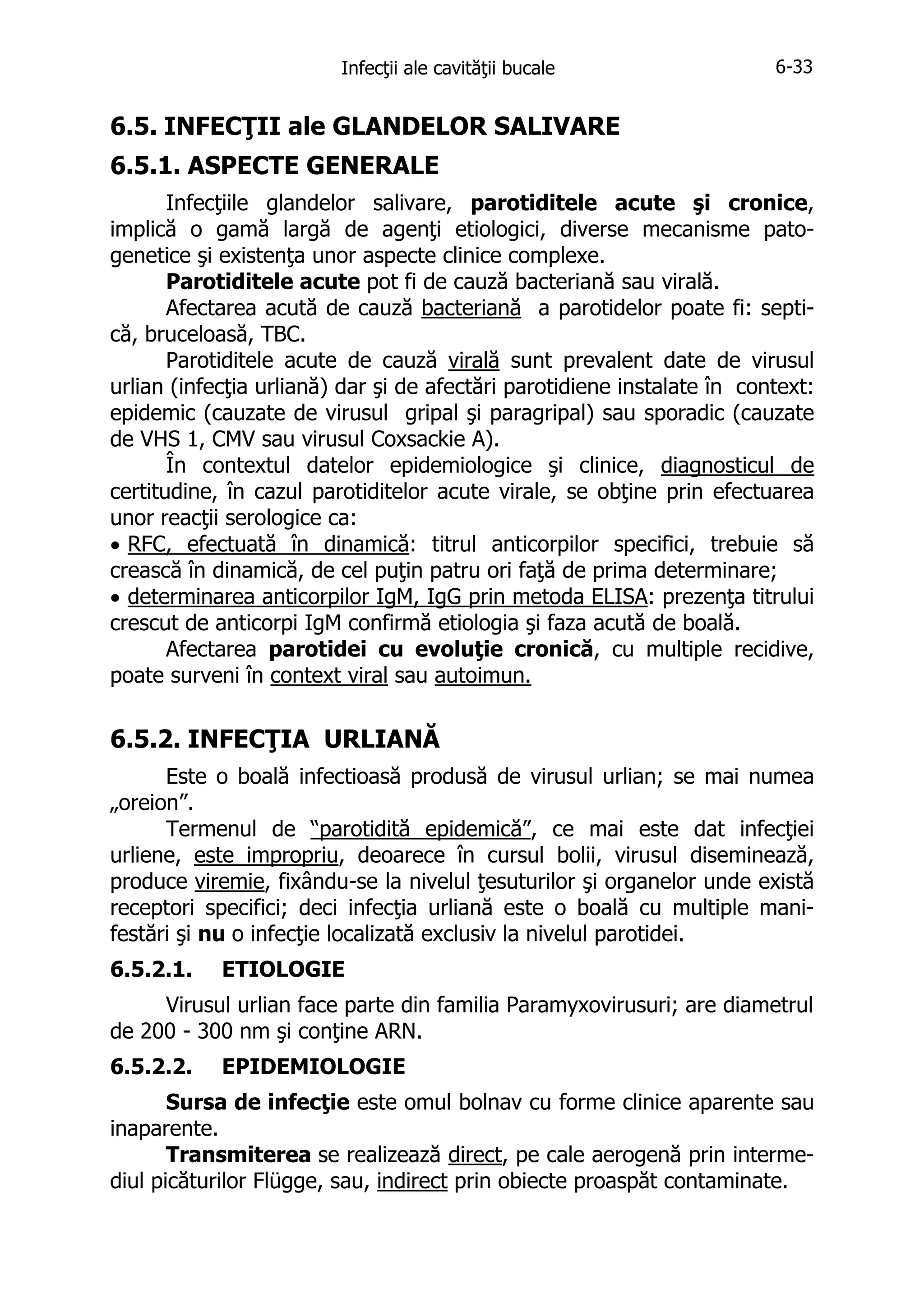 Infecţii ale cavităţii bucale

6-33

6.5. INFECŢII ale GLANDELOR SALIVARE
6.5.1. ASPECTE GENERALE
Infecţiile glandelor salivare, parotiditele acute şi cronice,
implică o gamă largă de agenţi etiologici, diverse mecanisme patogenetice şi existenţa unor aspecte clinice complexe.
Parotiditele acute pot fi de cauză bacteriană sau virală.
Afectarea acută de cauză bacteriană a parotidelor poate fi: septică, bruceloasă, TBC.
Parotiditele acute de cauză virală sunt prevalent date de virusul
urlian (infecţia urliană) dar şi de afectări parotidiene instalate în context:
epidemic (cauzate de virusul gripal şi paragripal) sau sporadic (cauzate
de VHS 1, CMV sau virusul Coxsackie A).
În contextul datelor epidemiologice şi clinice, diagnosticul de
certitudine, în cazul parotiditelor acute virale, se obţine prin efectuarea
unor reacţii serologice ca:
• RFC, efectuată în dinamică: titrul anticorpilor specifici, trebuie să
crească în dinamică, de cel puţin patru ori faţă de prima determinare;
• determinarea anticorpilor IgM, IgG prin metoda ELISA: prezenţa titrului
crescut de anticorpi IgM confirmă etiologia şi faza acută de boală.
Afectarea parotidei cu evoluţie cronică, cu multiple recidive,
poate surveni în context viral sau autoimun.

6.5.2. INFECŢIA URLIANĂ
Este o boală infectioasă produsă de virusul urlian; se mai numea
„oreion”.
Termenul de “parotidită epidemică”, ce mai este dat infecţiei
urliene, este impropriu, deoarece în cursul bolii, virusul diseminează,
produce viremie, fixându-se la nivelul ţesuturilor şi organelor unde există
receptori specifici; deci infecţia urliană este o boală cu multiple manifestări şi nu o infecţie localizată exclusiv la nivelul parotidei.
6.5.2.1.

ETIOLOGIE

Virusul urlian face parte din familia Paramyxovirusuri; are diametrul
de 200 - 300 nm şi conţine ARN.
6.5.2.2.

EPIDEMIOLOGIE

Sursa de infecţie este omul bolnav cu forme clinice aparente sau
inaparente.
Transmiterea se realizează direct, pe cale aerogenă prin intermediul picăturilor Flügge, sau, indirect prin obiecte proaspăt contaminate.

 