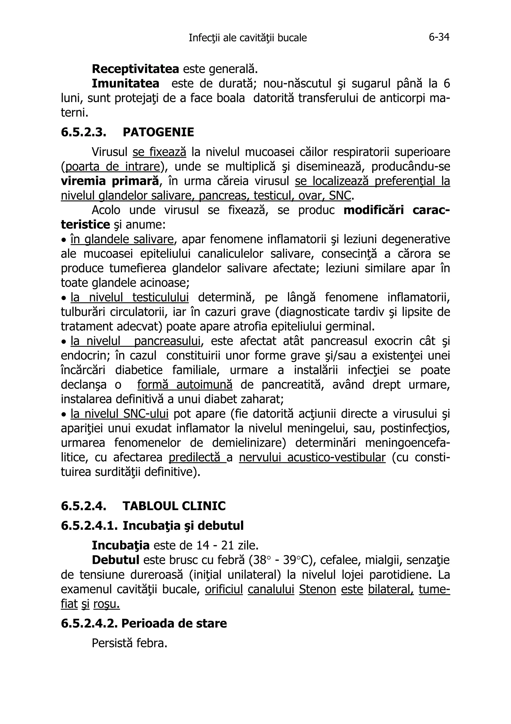 Infecţii ale cavităţii bucale

6-34

Receptivitatea este generală.
Imunitatea este de durată; nou-născutul şi sugarul până la 6
luni, sunt protejaţi de a face boala datorită transferului de anticorpi materni.
6.5.2.3.

PATOGENIE

Virusul se fixează la nivelul mucoasei căilor respiratorii superioare
(poarta de intrare), unde se multiplică şi diseminează, producându-se
viremia primară, în urma căreia virusul se localizează preferenţial la
nivelul glandelor salivare, pancreas, testicul, ovar, SNC.
Acolo unde virusul se fixează, se produc modificări caracteristice şi anume:
• în glandele salivare, apar fenomene inflamatorii şi leziuni degenerative
ale mucoasei epiteliului canaliculelor salivare, consecinţă a cărora se
produce tumefierea glandelor salivare afectate; leziuni similare apar în
toate glandele acinoase;
• la nivelul testiculului determină, pe lângă fenomene inflamatorii,
tulburări circulatorii, iar în cazuri grave (diagnosticate tardiv şi lipsite de
tratament adecvat) poate apare atrofia epiteliului germinal.
• la nivelul pancreasului, este afectat atât pancreasul exocrin cât şi
endocrin; în cazul constituirii unor forme grave şi/sau a existenţei unei
încărcări diabetice familiale, urmare a instalării infecţiei se poate
declanşa o formă autoimună de pancreatită, având drept urmare,
instalarea definitivă a unui diabet zaharat;
• la nivelul SNC-ului pot apare (fie datorită acţiunii directe a virusului şi
apariţiei unui exudat inflamator la nivelul meningelui, sau, postinfecţios,
urmarea fenomenelor de demielinizare) determinări meningoencefalitice, cu afectarea predilectă a nervului acustico-vestibular (cu constituirea surdităţii definitive).
6.5.2.4.

TABLOUL CLINIC

6.5.2.4.1. Incubaţia şi debutul
Incubaţia este de 14 - 21 zile.
Debutul este brusc cu febră (38° - 39°C), cefalee, mialgii, senzaţie
de tensiune dureroasă (iniţial unilateral) la nivelul lojei parotidiene. La
examenul cavităţii bucale, orificiul canalului Stenon este bilateral, tumefiat şi roşu.
6.5.2.4.2. Perioada de stare
Persistă febra.

 