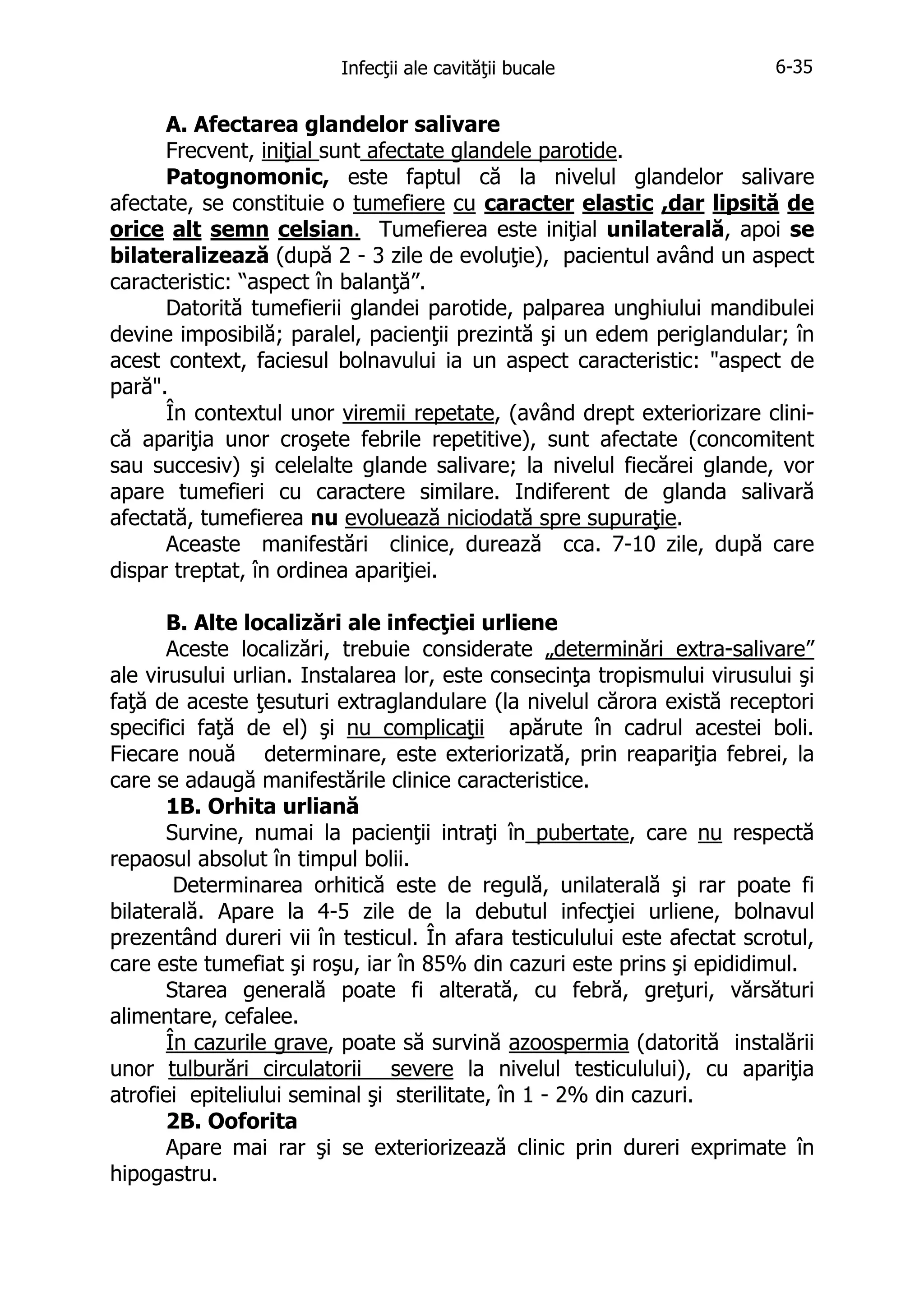 Infecţii ale cavităţii bucale

6-35

A. Afectarea glandelor salivare
Frecvent, iniţial sunt afectate glandele parotide.
Patognomonic, este faptul că la nivelul glandelor salivare
afectate, se constituie o tumefiere cu caracter elastic ,dar lipsită de
orice alt semn celsian. Tumefierea este iniţial unilaterală, apoi se
bilateralizează (după 2 - 3 zile de evoluţie), pacientul având un aspect
caracteristic: “aspect în balanţă”.
Datorită tumefierii glandei parotide, palparea unghiului mandibulei
devine imposibilă; paralel, pacienţii prezintă şi un edem periglandular; în
acest context, faciesul bolnavului ia un aspect caracteristic: "aspect de
pară".
În contextul unor viremii repetate, (având drept exteriorizare clinică apariţia unor croşete febrile repetitive), sunt afectate (concomitent
sau succesiv) şi celelalte glande salivare; la nivelul fiecărei glande, vor
apare tumefieri cu caractere similare. Indiferent de glanda salivară
afectată, tumefierea nu evoluează niciodată spre supuraţie.
Aceaste manifestări clinice, durează cca. 7-10 zile, după care
dispar treptat, în ordinea apariţiei.
B. Alte localizări ale infecţiei urliene
Aceste localizări, trebuie considerate „determinări extra-salivare”
ale virusului urlian. Instalarea lor, este consecinţa tropismului virusului şi
faţă de aceste ţesuturi extraglandulare (la nivelul cărora există receptori
specifici faţă de el) şi nu complicaţii apărute în cadrul acestei boli.
Fiecare nouă determinare, este exteriorizată, prin reapariţia febrei, la
care se adaugă manifestările clinice caracteristice.
1B. Orhita urliană
Survine, numai la pacienţii intraţi în pubertate, care nu respectă
repaosul absolut în timpul bolii.
Determinarea orhitică este de regulă, unilaterală şi rar poate fi
bilaterală. Apare la 4-5 zile de la debutul infecţiei urliene, bolnavul
prezentând dureri vii în testicul. În afara testiculului este afectat scrotul,
care este tumefiat şi roşu, iar în 85% din cazuri este prins şi epididimul.
Starea generală poate fi alterată, cu febră, greţuri, vărsături
alimentare, cefalee.
În cazurile grave, poate să survină azoospermia (datorită instalării
unor tulburări circulatorii severe la nivelul testiculului), cu apariţia
atrofiei epiteliului seminal şi sterilitate, în 1 - 2% din cazuri.
2B. Ooforita
Apare mai rar şi se exteriorizează clinic prin dureri exprimate în
hipogastru.

 