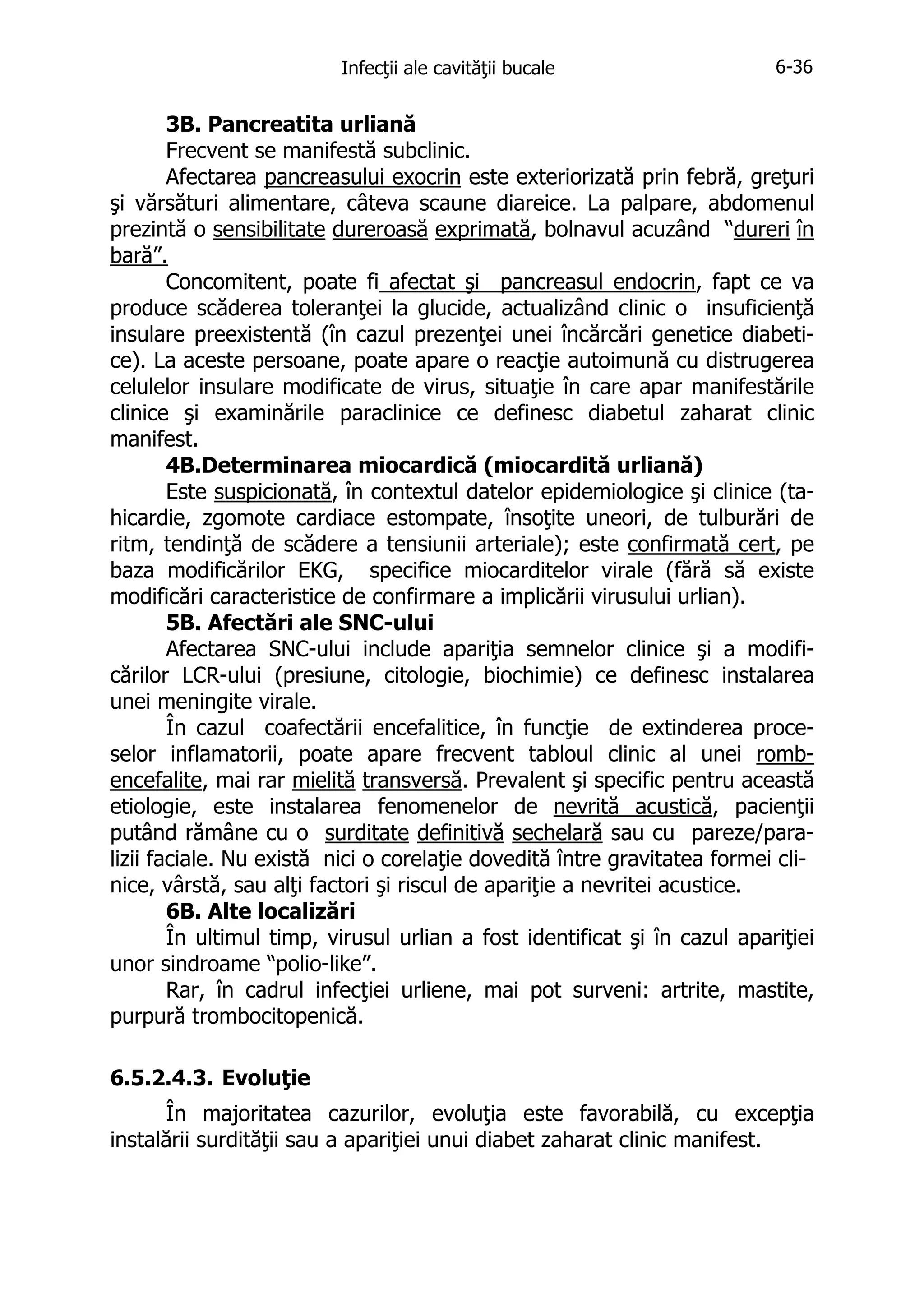 Infecţii ale cavităţii bucale

6-36

3B. Pancreatita urliană
Frecvent se manifestă subclinic.
Afectarea pancreasului exocrin este exteriorizată prin febră, greţuri
şi vărsături alimentare, câteva scaune diareice. La palpare, abdomenul
prezintă o sensibilitate dureroasă exprimată, bolnavul acuzând “dureri în
bară”.
Concomitent, poate fi afectat şi pancreasul endocrin, fapt ce va
produce scăderea toleranţei la glucide, actualizând clinic o insuficienţă
insulare preexistentă (în cazul prezenţei unei încărcări genetice diabetice). La aceste persoane, poate apare o reacţie autoimună cu distrugerea
celulelor insulare modificate de virus, situaţie în care apar manifestările
clinice şi examinările paraclinice ce definesc diabetul zaharat clinic
manifest.
4B.Determinarea miocardică (miocardită urliană)
Este suspicionată, în contextul datelor epidemiologice şi clinice (tahicardie, zgomote cardiace estompate, însoţite uneori, de tulburări de
ritm, tendinţă de scădere a tensiunii arteriale); este confirmată cert, pe
baza modificărilor EKG, specifice miocarditelor virale (fără să existe
modificări caracteristice de confirmare a implicării virusului urlian).
5B. Afectări ale SNC-ului
Afectarea SNC-ului include apariţia semnelor clinice şi a modificărilor LCR-ului (presiune, citologie, biochimie) ce definesc instalarea
unei meningite virale.
În cazul coafectării encefalitice, în funcţie de extinderea proceselor inflamatorii, poate apare frecvent tabloul clinic al unei rombencefalite, mai rar mielită transversă. Prevalent şi specific pentru această
etiologie, este instalarea fenomenelor de nevrită acustică, pacienţii
putând rămâne cu o surditate definitivă sechelară sau cu pareze/paralizii faciale. Nu există nici o corelaţie dovedită între gravitatea formei clinice, vârstă, sau alţi factori şi riscul de apariţie a nevritei acustice.
6B. Alte localizări
În ultimul timp, virusul urlian a fost identificat şi în cazul apariţiei
unor sindroame “polio-like”.
Rar, în cadrul infecţiei urliene, mai pot surveni: artrite, mastite,
purpură trombocitopenică.
6.5.2.4.3. Evoluţie
În majoritatea cazurilor, evoluţia este favorabilă, cu excepţia
instalării surdităţii sau a apariţiei unui diabet zaharat clinic manifest.

 