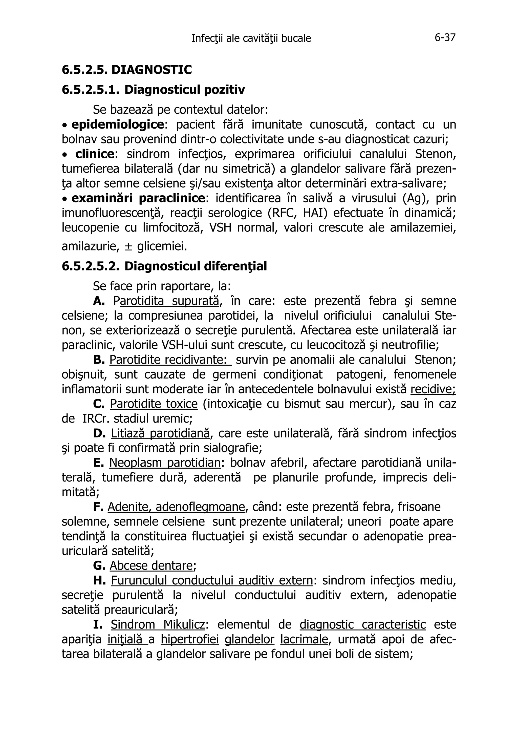 Infecţii ale cavităţii bucale

6-37

6.5.2.5. DIAGNOSTIC
6.5.2.5.1. Diagnosticul pozitiv
Se bazează pe contextul datelor:
• epidemiologice: pacient fără imunitate cunoscută, contact cu un
bolnav sau provenind dintr-o colectivitate unde s-au diagnosticat cazuri;
• clinice: sindrom infecţios, exprimarea orificiului canalului Stenon,
tumefierea bilaterală (dar nu simetrică) a glandelor salivare fără prezenţa altor semne celsiene şi/sau existenţa altor determinări extra-salivare;
• examinări paraclinice: identificarea în salivă a virusului (Ag), prin
imunofluorescenţă, reacţii serologice (RFC, HAI) efectuate în dinamică;
leucopenie cu limfocitoză, VSH normal, valori crescute ale amilazemiei,
amilazurie, ± glicemiei.
6.5.2.5.2. Diagnosticul diferenţial
Se face prin raportare, la:
A. Parotidita supurată, în care: este prezentă febra şi semne
celsiene; la compresiunea parotidei, la nivelul orificiului canalului Stenon, se exteriorizează o secreţie purulentă. Afectarea este unilaterală iar
paraclinic, valorile VSH-ului sunt crescute, cu leucocitoză şi neutrofilie;
B. Parotidite recidivante: survin pe anomalii ale canalului Stenon;
obişnuit, sunt cauzate de germeni condiţionat patogeni, fenomenele
inflamatorii sunt moderate iar în antecedentele bolnavului există recidive;
C. Parotidite toxice (intoxicaţie cu bismut sau mercur), sau în caz
de IRCr. stadiul uremic;
D. Litiază parotidiană, care este unilaterală, fără sindrom infecţios
şi poate fi confirmată prin sialografie;
E. Neoplasm parotidian: bolnav afebril, afectare parotidiană unilaterală, tumefiere dură, aderentă pe planurile profunde, imprecis delimitată;
F. Adenite, adenoflegmoane, când: este prezentă febra, frisoane
solemne, semnele celsiene sunt prezente unilateral; uneori poate apare
tendinţă la constituirea fluctuaţiei şi există secundar o adenopatie preauriculară satelită;
G. Abcese dentare;
H. Furunculul conductului auditiv extern: sindrom infecţios mediu,
secreţie purulentă la nivelul conductului auditiv extern, adenopatie
satelită preauriculară;
I. Sindrom Mikulicz: elementul de diagnostic caracteristic este
apariţia iniţială a hipertrofiei glandelor lacrimale, urmată apoi de afectarea bilaterală a glandelor salivare pe fondul unei boli de sistem;

 
