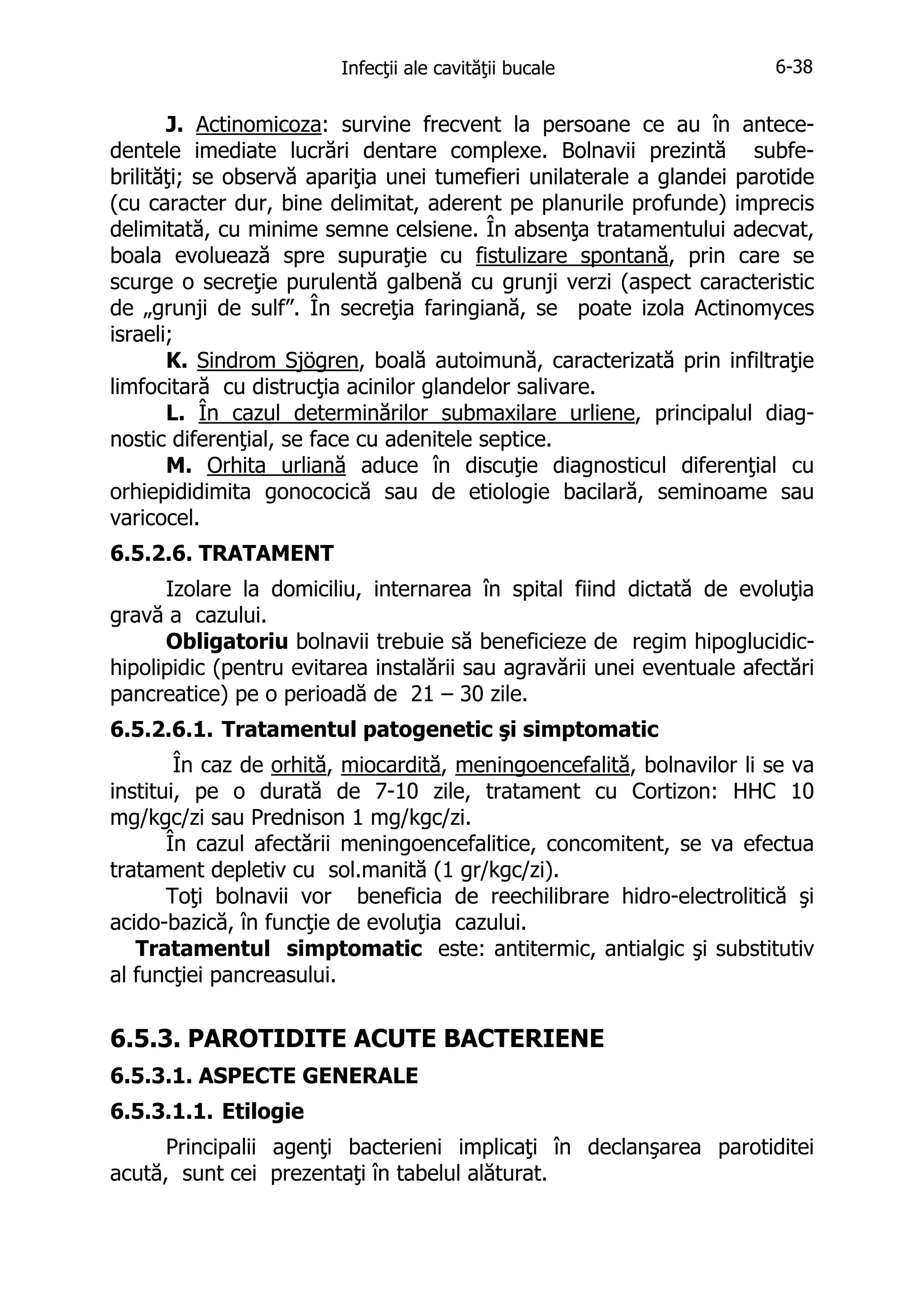 Infecţii ale cavităţii bucale

6-38

J. Actinomicoza: survine frecvent la persoane ce au în antecedentele imediate lucrări dentare complexe. Bolnavii prezintă subfebrilităţi; se observă apariţia unei tumefieri unilaterale a glandei parotide
(cu caracter dur, bine delimitat, aderent pe planurile profunde) imprecis
delimitată, cu minime semne celsiene. În absenţa tratamentului adecvat,
boala evoluează spre supuraţie cu fistulizare spontană, prin care se
scurge o secreţie purulentă galbenă cu grunji verzi (aspect caracteristic
de „grunji de sulf”. În secreţia faringiană, se poate izola Actinomyces
israeli;
K. Sindrom Sjögren, boală autoimună, caracterizată prin infiltraţie
limfocitară cu distrucţia acinilor glandelor salivare.
L. În cazul determinărilor submaxilare urliene, principalul diagnostic diferenţial, se face cu adenitele septice.
M. Orhita urliană aduce în discuţie diagnosticul diferenţial cu
orhiepididimita gonococică sau de etiologie bacilară, seminoame sau
varicocel.
6.5.2.6. TRATAMENT
Izolare la domiciliu, internarea în spital fiind dictată de evoluţia
gravă a cazului.
Obligatoriu bolnavii trebuie să beneficieze de regim hipoglucidichipolipidic (pentru evitarea instalării sau agravării unei eventuale afectări
pancreatice) pe o perioadă de 21 – 30 zile.
6.5.2.6.1. Tratamentul patogenetic şi simptomatic
În caz de orhită, miocardită, meningoencefalită, bolnavilor li se va
institui, pe o durată de 7-10 zile, tratament cu Cortizon: HHC 10
mg/kgc/zi sau Prednison 1 mg/kgc/zi.
În cazul afectării meningoencefalitice, concomitent, se va efectua
tratament depletiv cu sol.manită (1 gr/kgc/zi).
Toţi bolnavii vor beneficia de reechilibrare hidro-electrolitică şi
acido-bazică, în funcţie de evoluţia cazului.
Tratamentul simptomatic este: antitermic, antialgic şi substitutiv
al funcţiei pancreasului.

6.5.3. PAROTIDITE ACUTE BACTERIENE
6.5.3.1. ASPECTE GENERALE
6.5.3.1.1. Etilogie
Principalii agenţi bacterieni implicaţi în declanşarea parotiditei
acută, sunt cei prezentaţi în tabelul alăturat.

 