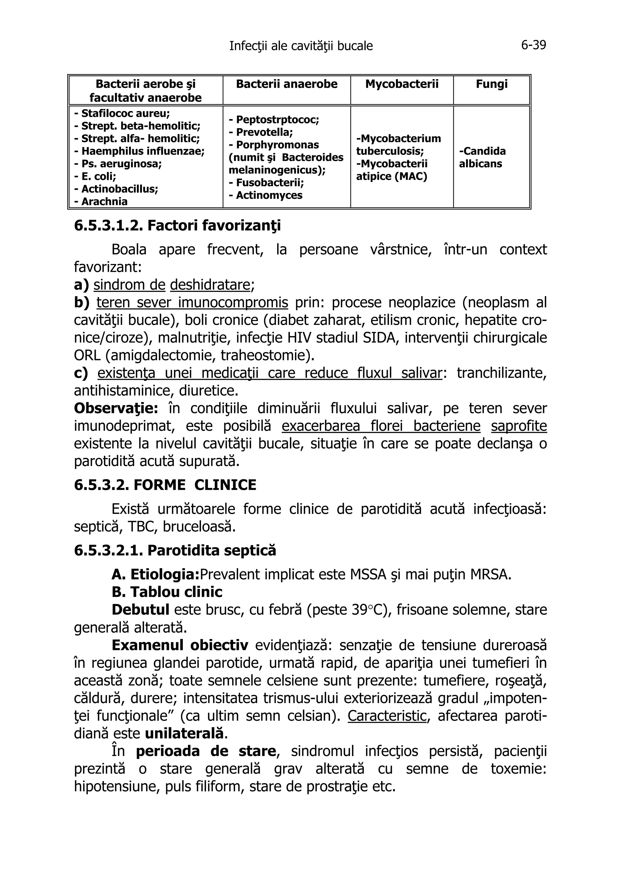 6-39

Infecţii ale cavităţii bucale
Bacterii aerobe şi
facultativ anaerobe
- Stafilococ aureu;
- Strept. beta-hemolitic;
- Strept. alfa- hemolitic;
- Haemphilus influenzae;
- Ps. aeruginosa;
- E. coli;
- Actinobacillus;
- Arachnia

Bacterii anaerobe
- Peptostrptococ;
- Prevotella;
- Porphyromonas
(numit şi Bacteroides
melaninogenicus);
- Fusobacterii;
- Actinomyces

Mycobacterii

Fungi

-Mycobacterium
tuberculosis;
-Mycobacterii
atipice (MAC)

-Candida
albicans

6.5.3.1.2. Factori favorizanţi
Boala apare frecvent, la persoane vârstnice, într-un context
favorizant:
a) sindrom de deshidratare;
b) teren sever imunocompromis prin: procese neoplazice (neoplasm al
cavităţii bucale), boli cronice (diabet zaharat, etilism cronic, hepatite cronice/ciroze), malnutriţie, infecţie HIV stadiul SIDA, intervenţii chirurgicale
ORL (amigdalectomie, traheostomie).
c) existenţa unei medicaţii care reduce fluxul salivar: tranchilizante,
antihistaminice, diuretice.
Observaţie: în condiţiile diminuării fluxului salivar, pe teren sever
imunodeprimat, este posibilă exacerbarea florei bacteriene saprofite
existente la nivelul cavităţii bucale, situaţie în care se poate declanşa o
parotidită acută supurată.
6.5.3.2. FORME CLINICE
Există următoarele forme clinice de parotidită acută infecţioasă:
septică, TBC, bruceloasă.
6.5.3.2.1. Parotidita septică
A. Etiologia:Prevalent implicat este MSSA şi mai puţin MRSA.
B. Tablou clinic
Debutul este brusc, cu febră (peste 39°C), frisoane solemne, stare
generală alterată.
Examenul obiectiv evidenţiază: senzaţie de tensiune dureroasă
în regiunea glandei parotide, urmată rapid, de apariţia unei tumefieri în
această zonă; toate semnele celsiene sunt prezente: tumefiere, roşeaţă,
căldură, durere; intensitatea trismus-ului exteriorizează gradul „impotenţei funcţionale” (ca ultim semn celsian). Caracteristic, afectarea parotidiană este unilaterală.
În perioada de stare, sindromul infecţios persistă, pacienţii
prezintă o stare generală grav alterată cu semne de toxemie:
hipotensiune, puls filiform, stare de prostraţie etc.

 