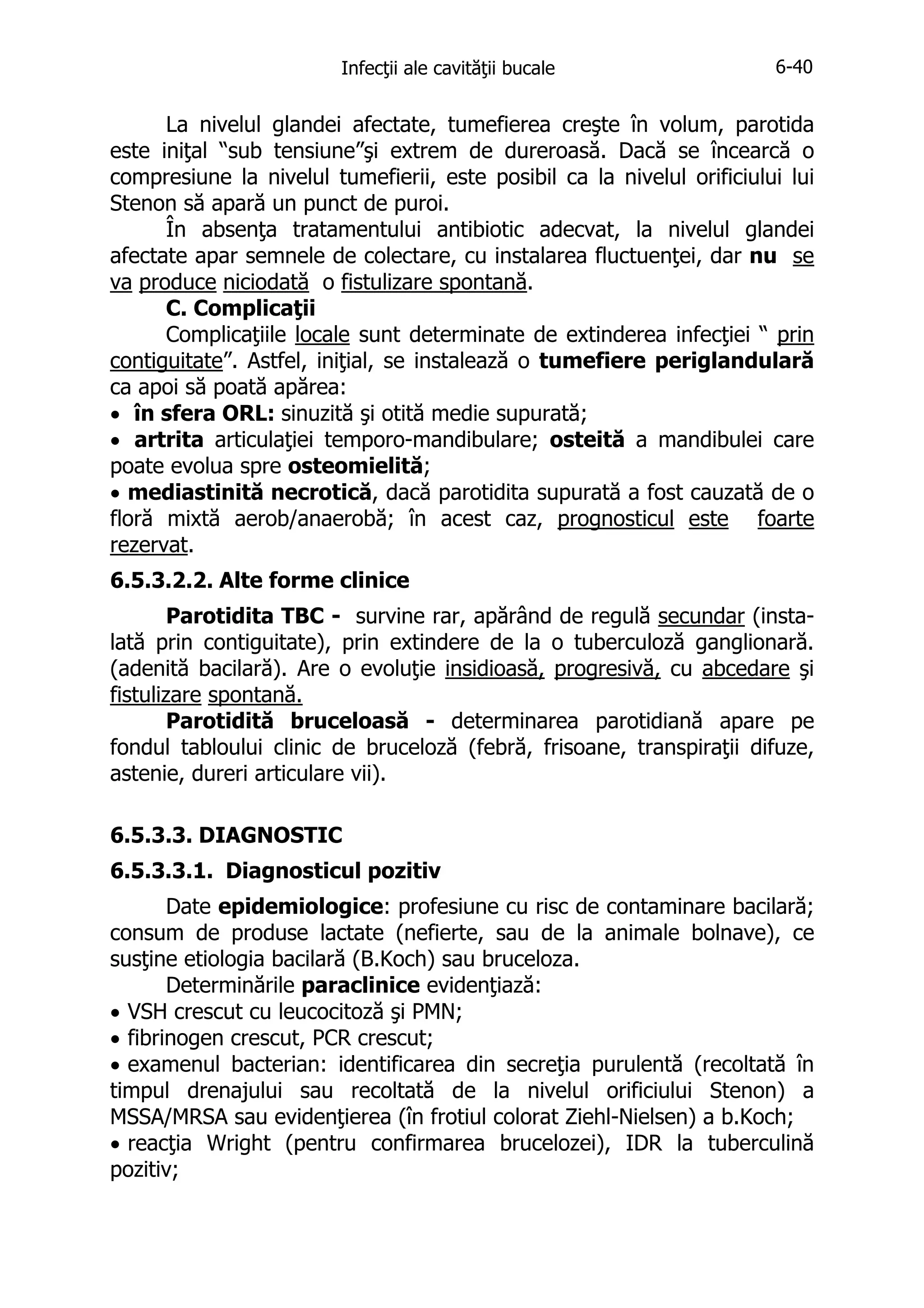Infecţii ale cavităţii bucale

6-40

La nivelul glandei afectate, tumefierea creşte în volum, parotida
este iniţal “sub tensiune”şi extrem de dureroasă. Dacă se încearcă o
compresiune la nivelul tumefierii, este posibil ca la nivelul orificiului lui
Stenon să apară un punct de puroi.
În absenţa tratamentului antibiotic adecvat, la nivelul glandei
afectate apar semnele de colectare, cu instalarea fluctuenţei, dar nu se
va produce niciodată o fistulizare spontană.
C. Complicaţii
Complicaţiile locale sunt determinate de extinderea infecţiei “ prin
contiguitate”. Astfel, iniţial, se instalează o tumefiere periglandulară
ca apoi să poată apărea:
• în sfera ORL: sinuzită şi otită medie supurată;
• artrita articulaţiei temporo-mandibulare; osteită a mandibulei care
poate evolua spre osteomielită;
• mediastinită necrotică, dacă parotidita supurată a fost cauzată de o
floră mixtă aerob/anaerobă; în acest caz, prognosticul este foarte
rezervat.
6.5.3.2.2. Alte forme clinice
Parotidita TBC - survine rar, apărând de regulă secundar (instalată prin contiguitate), prin extindere de la o tuberculoză ganglionară.
(adenită bacilară). Are o evoluţie insidioasă, progresivă, cu abcedare şi
fistulizare spontană.
Parotidită bruceloasă - determinarea parotidiană apare pe
fondul tabloului clinic de bruceloză (febră, frisoane, transpiraţii difuze,
astenie, dureri articulare vii).
6.5.3.3. DIAGNOSTIC
6.5.3.3.1. Diagnosticul pozitiv
Date epidemiologice: profesiune cu risc de contaminare bacilară;
consum de produse lactate (nefierte, sau de la animale bolnave), ce
susţine etiologia bacilară (B.Koch) sau bruceloza.
Determinările paraclinice evidenţiază:
• VSH crescut cu leucocitoză şi PMN;
• fibrinogen crescut, PCR crescut;
• examenul bacterian: identificarea din secreţia purulentă (recoltată în
timpul drenajului sau recoltată de la nivelul orificiului Stenon) a
MSSA/MRSA sau evidenţierea (în frotiul colorat Ziehl-Nielsen) a b.Koch;
• reacţia Wright (pentru confirmarea brucelozei), IDR la tuberculină
pozitiv;

 