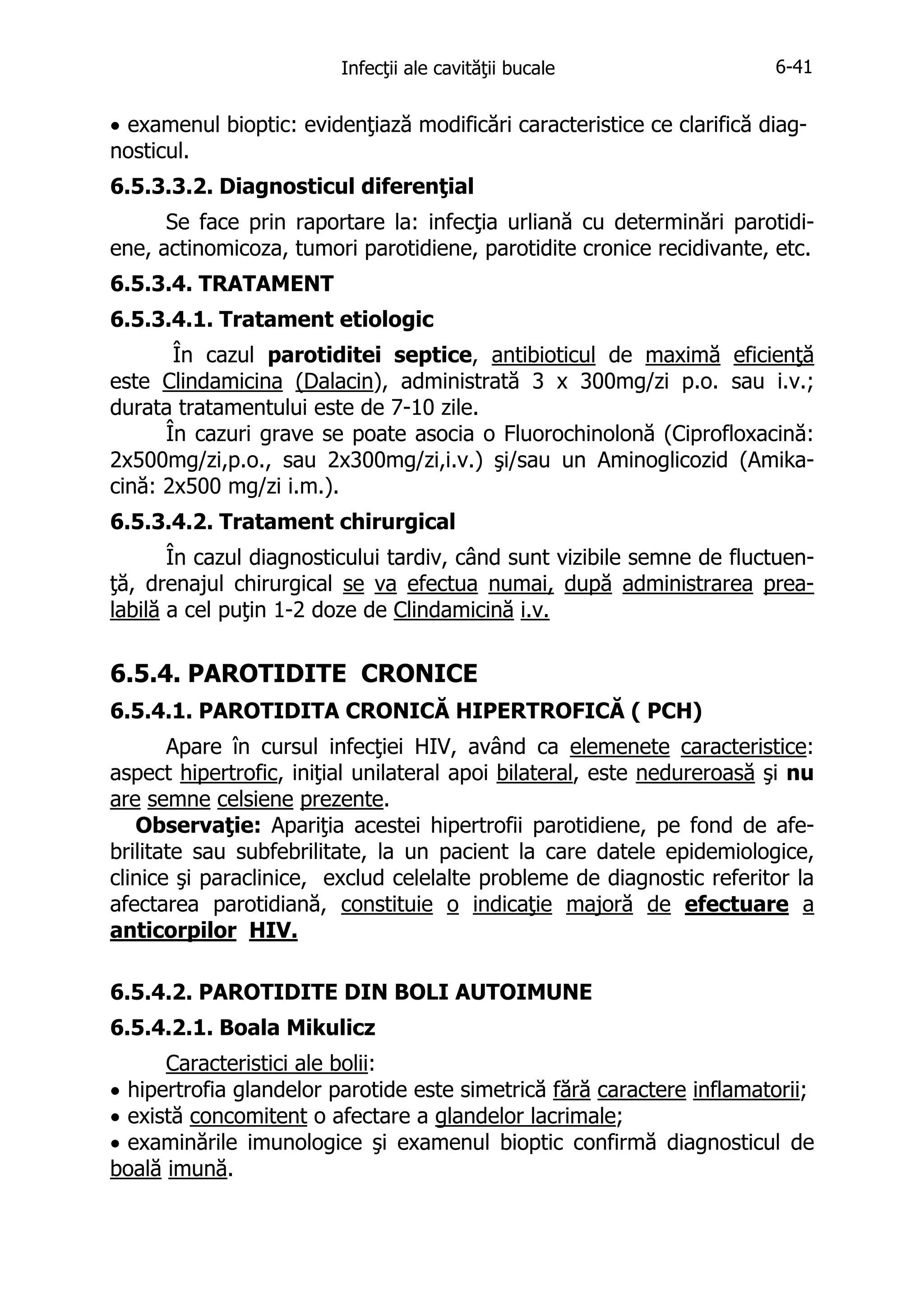 Infecţii ale cavităţii bucale

6-41

• examenul bioptic: evidenţiază modificări caracteristice ce clarifică diagnosticul.
6.5.3.3.2. Diagnosticul diferenţial
Se face prin raportare la: infecţia urliană cu determinări parotidiene, actinomicoza, tumori parotidiene, parotidite cronice recidivante, etc.
6.5.3.4. TRATAMENT
6.5.3.4.1. Tratament etiologic
În cazul parotiditei septice, antibioticul de maximă eficienţă
este Clindamicina (Dalacin), administrată 3 x 300mg/zi p.o. sau i.v.;
durata tratamentului este de 7-10 zile.
În cazuri grave se poate asocia o Fluorochinolonă (Ciprofloxacină:
2x500mg/zi,p.o., sau 2x300mg/zi,i.v.) şi/sau un Aminoglicozid (Amikacină: 2x500 mg/zi i.m.).
6.5.3.4.2. Tratament chirurgical
În cazul diagnosticului tardiv, când sunt vizibile semne de fluctuenţă, drenajul chirurgical se va efectua numai, după administrarea prealabilă a cel puţin 1-2 doze de Clindamicină i.v.

6.5.4. PAROTIDITE CRONICE
6.5.4.1. PAROTIDITA CRONICĂ HIPERTROFICĂ ( PCH)
Apare în cursul infecţiei HIV, având ca elemenete caracteristice:
aspect hipertrofic, iniţial unilateral apoi bilateral, este nedureroasă şi nu
are semne celsiene prezente.
Observaţie: Apariţia acestei hipertrofii parotidiene, pe fond de afebrilitate sau subfebrilitate, la un pacient la care datele epidemiologice,
clinice şi paraclinice, exclud celelalte probleme de diagnostic referitor la
afectarea parotidiană, constituie o indicaţie majoră de efectuare a
anticorpilor HIV.
6.5.4.2. PAROTIDITE DIN BOLI AUTOIMUNE
6.5.4.2.1. Boala Mikulicz
Caracteristici ale bolii:
• hipertrofia glandelor parotide este simetrică fără caractere inflamatorii;
• există concomitent o afectare a glandelor lacrimale;
• examinările imunologice şi examenul bioptic confirmă diagnosticul de
boală imună.

 