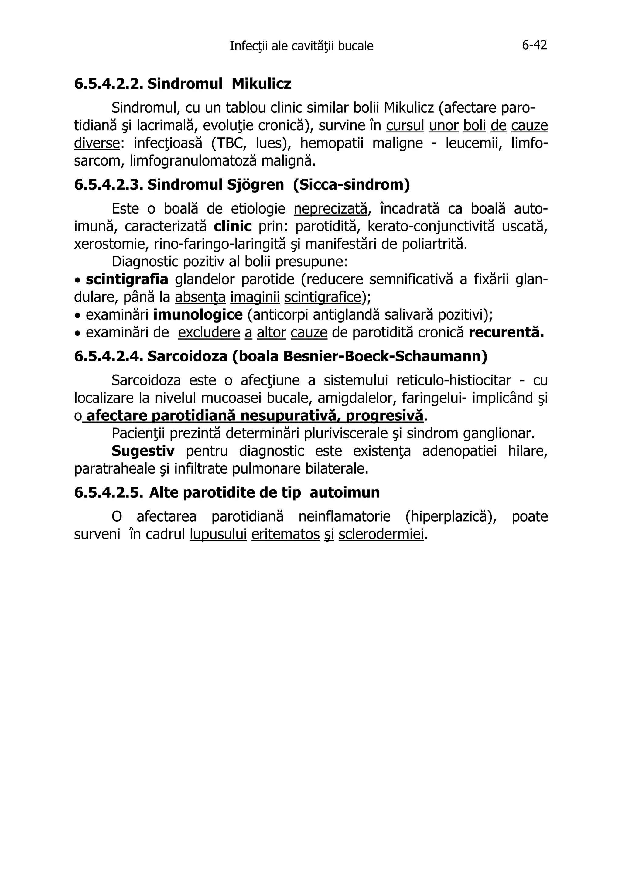 Infecţii ale cavităţii bucale

6-42

6.5.4.2.2. Sindromul Mikulicz
Sindromul, cu un tablou clinic similar bolii Mikulicz (afectare parotidiană şi lacrimală, evoluţie cronică), survine în cursul unor boli de cauze
diverse: infecţioasă (TBC, lues), hemopatii maligne - leucemii, limfosarcom, limfogranulomatoză malignă.
6.5.4.2.3. Sindromul Sjögren (Sicca-sindrom)
Este o boală de etiologie neprecizată, încadrată ca boală autoimună, caracterizată clinic prin: parotidită, kerato-conjunctivită uscată,
xerostomie, rino-faringo-laringită şi manifestări de poliartrită.
Diagnostic pozitiv al bolii presupune:
• scintigrafia glandelor parotide (reducere semnificativă a fixării glandulare, până la absenţa imaginii scintigrafice);
• examinări imunologice (anticorpi antiglandă salivară pozitivi);
• examinări de excludere a altor cauze de parotidită cronică recurentă.
6.5.4.2.4. Sarcoidoza (boala Besnier-Boeck-Schaumann)
Sarcoidoza este o afecţiune a sistemului reticulo-histiocitar - cu
localizare la nivelul mucoasei bucale, amigdalelor, faringelui- implicând şi
o afectare parotidiană nesupurativă, progresivă.
Pacienţii prezintă determinări pluriviscerale şi sindrom ganglionar.
Sugestiv pentru diagnostic este existenţa adenopatiei hilare,
paratraheale şi infiltrate pulmonare bilaterale.
6.5.4.2.5. Alte parotidite de tip autoimun
O afectarea parotidiană neinflamatorie (hiperplazică),
surveni în cadrul lupusului eritematos şi sclerodermiei.

poate

 