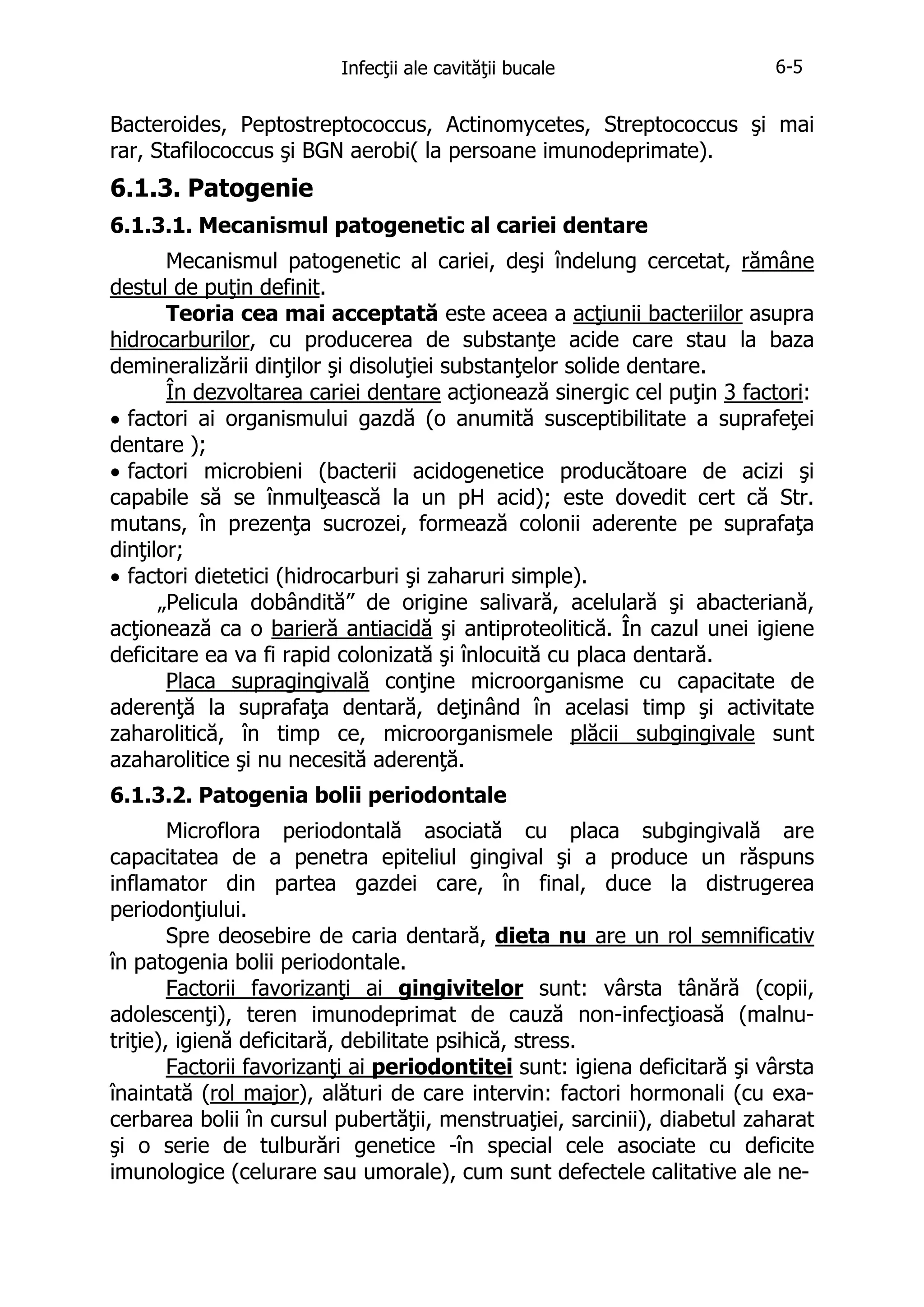 Infecţii ale cavităţii bucale

6-5

Bacteroides, Peptostreptococcus, Actinomycetes, Streptococcus şi mai
rar, Stafilococcus şi BGN aerobi( la persoane imunodeprimate).

6.1.3. Patogenie
6.1.3.1. Mecanismul patogenetic al cariei dentare
Mecanismul patogenetic al cariei, deşi îndelung cercetat, rămâne
destul de puţin definit.
Teoria cea mai acceptată este aceea a acţiunii bacteriilor asupra
hidrocarburilor, cu producerea de substanţe acide care stau la baza
demineralizării dinţilor şi disoluţiei substanţelor solide dentare.
În dezvoltarea cariei dentare acţionează sinergic cel puţin 3 factori:
• factori ai organismului gazdă (o anumită susceptibilitate a suprafeţei
dentare );
• factori microbieni (bacterii acidogenetice producătoare de acizi şi
capabile să se înmulţească la un pH acid); este dovedit cert că Str.
mutans, în prezenţa sucrozei, formează colonii aderente pe suprafaţa
dinţilor;
• factori dietetici (hidrocarburi şi zaharuri simple).
„Pelicula dobândită” de origine salivară, acelulară şi abacteriană,
acţionează ca o barieră antiacidă şi antiproteolitică. În cazul unei igiene
deficitare ea va fi rapid colonizată şi înlocuită cu placa dentară.
Placa supragingivală conţine microorganisme cu capacitate de
aderenţă la suprafaţa dentară, deţinând în acelasi timp şi activitate
zaharolitică, în timp ce, microorganismele plăcii subgingivale sunt
azaharolitice şi nu necesită aderenţă.
6.1.3.2. Patogenia bolii periodontale
Microflora periodontală asociată cu placa subgingivală are
capacitatea de a penetra epiteliul gingival şi a produce un răspuns
inflamator din partea gazdei care, în final, duce la distrugerea
periodonţiului.
Spre deosebire de caria dentară, dieta nu are un rol semnificativ
în patogenia bolii periodontale.
Factorii favorizanţi ai gingivitelor sunt: vârsta tânără (copii,
adolescenţi), teren imunodeprimat de cauză non-infecţioasă (malnutriţie), igienă deficitară, debilitate psihică, stress.
Factorii favorizanţi ai periodontitei sunt: igiena deficitară şi vârsta
înaintată (rol major), alături de care intervin: factori hormonali (cu exacerbarea bolii în cursul pubertăţii, menstruaţiei, sarcinii), diabetul zaharat
şi o serie de tulburări genetice -în special cele asociate cu deficite
imunologice (celurare sau umorale), cum sunt defectele calitative ale ne-

 
