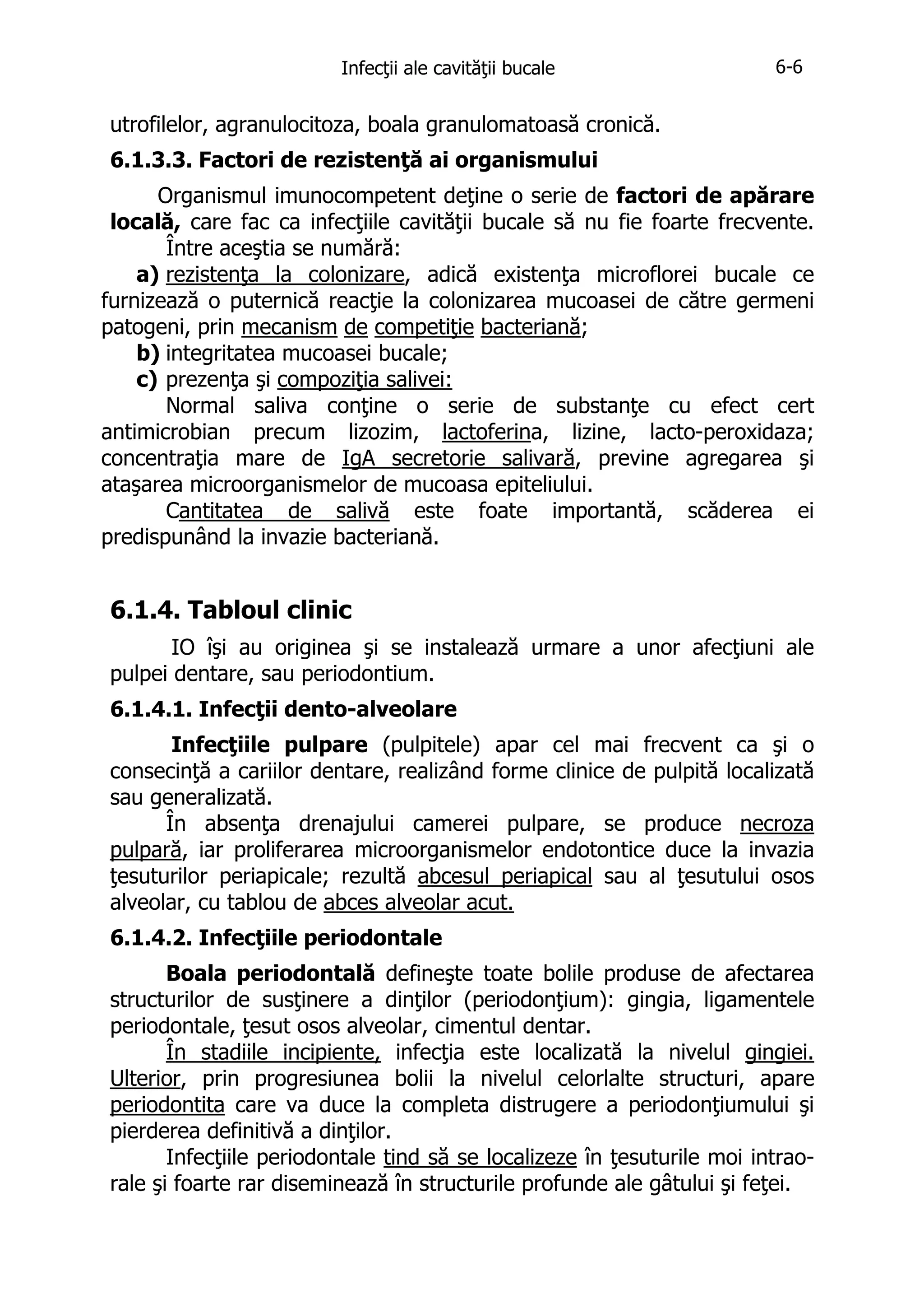 Infecţii ale cavităţii bucale

6-6

utrofilelor, agranulocitoza, boala granulomatoasă cronică.
6.1.3.3. Factori de rezistenţă ai organismului
Organismul imunocompetent deţine o serie de factori de apărare
locală, care fac ca infecţiile cavităţii bucale să nu fie foarte frecvente.
Între aceştia se numără:
a) rezistenţa la colonizare, adică existenţa microflorei bucale ce
furnizează o puternică reacţie la colonizarea mucoasei de către germeni
patogeni, prin mecanism de competiţie bacteriană;
b) integritatea mucoasei bucale;
c) prezenţa şi compoziţia salivei:
Normal saliva conţine o serie de substanţe cu efect cert
antimicrobian precum lizozim, lactoferina, lizine, lacto-peroxidaza;
concentraţia mare de IgA secretorie salivară, previne agregarea şi
ataşarea microorganismelor de mucoasa epiteliului.
Cantitatea de salivă este foate importantă, scăderea ei
predispunând la invazie bacteriană.

6.1.4. Tabloul clinic
IO îşi au originea şi se instalează urmare a unor afecţiuni ale
pulpei dentare, sau periodontium.
6.1.4.1. Infecţii dento-alveolare
Infecţiile pulpare (pulpitele) apar cel mai frecvent ca şi o
consecinţă a cariilor dentare, realizând forme clinice de pulpită localizată
sau generalizată.
În absenţa drenajului camerei pulpare, se produce necroza
pulpară, iar proliferarea microorganismelor endotontice duce la invazia
ţesuturilor periapicale; rezultă abcesul periapical sau al ţesutului osos
alveolar, cu tablou de abces alveolar acut.
6.1.4.2. Infecţiile periodontale
Boala periodontală defineşte toate bolile produse de afectarea
structurilor de susţinere a dinţilor (periodonţium): gingia, ligamentele
periodontale, ţesut osos alveolar, cimentul dentar.
În stadiile incipiente, infecţia este localizată la nivelul gingiei.
Ulterior, prin progresiunea bolii la nivelul celorlalte structuri, apare
periodontita care va duce la completa distrugere a periodonţiumului şi
pierderea definitivă a dinţilor.
Infecţiile periodontale tind să se localizeze în ţesuturile moi intraorale şi foarte rar diseminează în structurile profunde ale gâtului şi feţei.

 