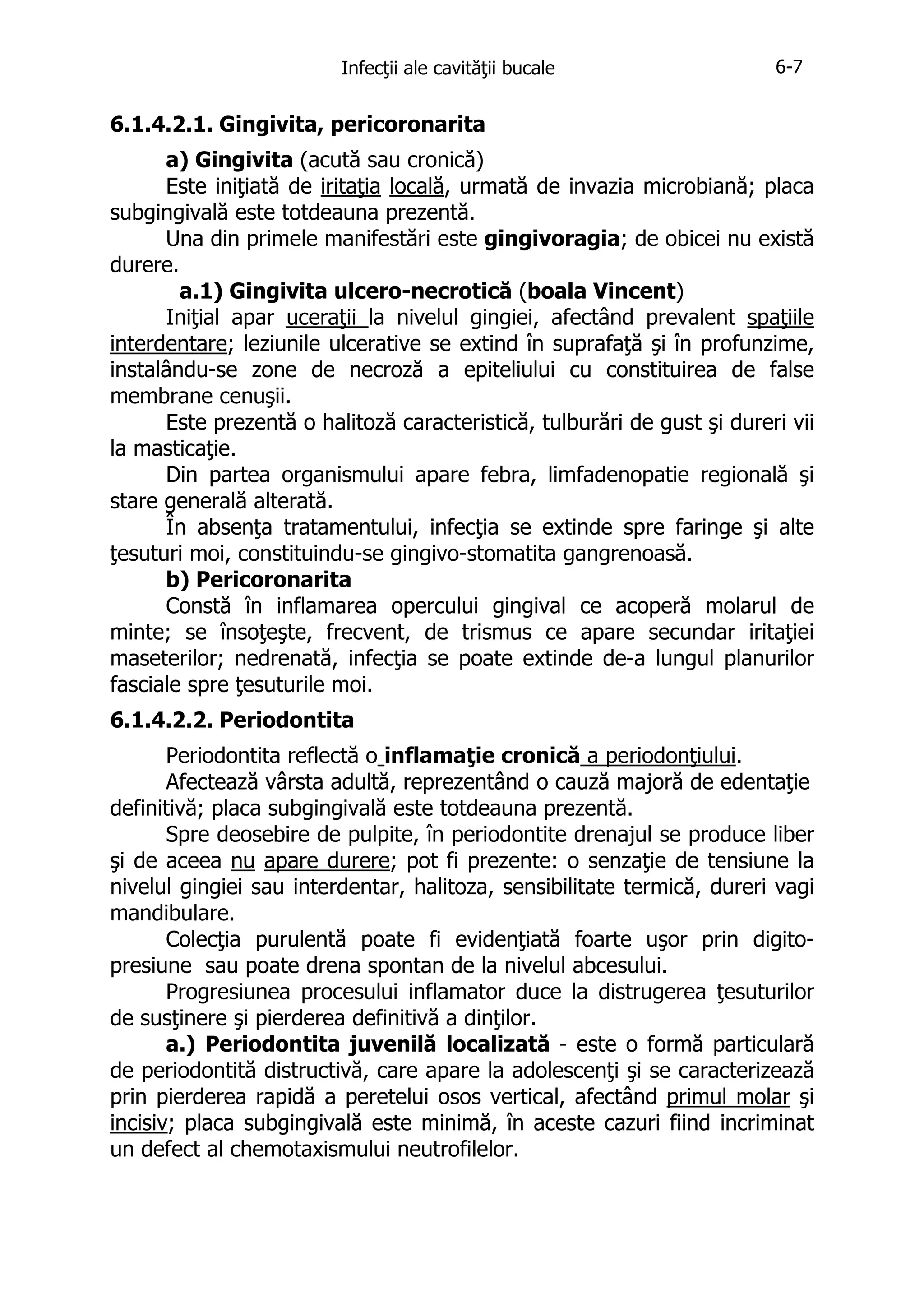 Infecţii ale cavităţii bucale

6-7

6.1.4.2.1. Gingivita, pericoronarita
a) Gingivita (acută sau cronică)
Este iniţiată de iritaţia locală, urmată de invazia microbiană; placa
subgingivală este totdeauna prezentă.
Una din primele manifestări este gingivoragia; de obicei nu există
durere.
a.1) Gingivita ulcero-necrotică (boala Vincent)
Iniţial apar uceraţii la nivelul gingiei, afectând prevalent spaţiile
interdentare; leziunile ulcerative se extind în suprafaţă şi în profunzime,
instalându-se zone de necroză a epiteliului cu constituirea de false
membrane cenuşii.
Este prezentă o halitoză caracteristică, tulburări de gust şi dureri vii
la masticaţie.
Din partea organismului apare febra, limfadenopatie regională şi
stare generală alterată.
În absenţa tratamentului, infecţia se extinde spre faringe şi alte
ţesuturi moi, constituindu-se gingivo-stomatita gangrenoasă.
b) Pericoronarita
Constă în inflamarea opercului gingival ce acoperă molarul de
minte; se însoţeşte, frecvent, de trismus ce apare secundar iritaţiei
maseterilor; nedrenată, infecţia se poate extinde de-a lungul planurilor
fasciale spre ţesuturile moi.
6.1.4.2.2. Periodontita
Periodontita reflectă o inflamaţie cronică a periodonţiului.
Afectează vârsta adultă, reprezentând o cauză majoră de edentaţie
definitivă; placa subgingivală este totdeauna prezentă.
Spre deosebire de pulpite, în periodontite drenajul se produce liber
şi de aceea nu apare durere; pot fi prezente: o senzaţie de tensiune la
nivelul gingiei sau interdentar, halitoza, sensibilitate termică, dureri vagi
mandibulare.
Colecţia purulentă poate fi evidenţiată foarte uşor prin digitopresiune sau poate drena spontan de la nivelul abcesului.
Progresiunea procesului inflamator duce la distrugerea ţesuturilor
de susţinere şi pierderea definitivă a dinţilor.
a.) Periodontita juvenilă localizată - este o formă particulară
de periodontită distructivă, care apare la adolescenţi şi se caracterizează
prin pierderea rapidă a peretelui osos vertical, afectând primul molar şi
incisiv; placa subgingivală este minimă, în aceste cazuri fiind incriminat
un defect al chemotaxismului neutrofilelor.

 