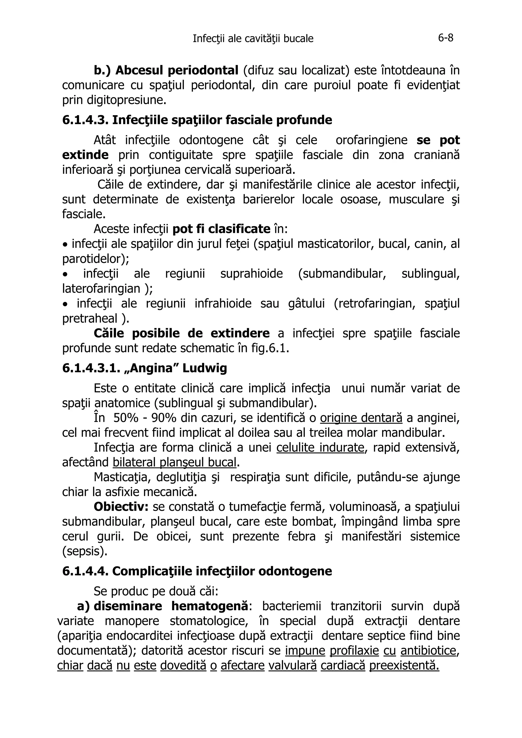 Infecţii ale cavităţii bucale

6-8

b.) Abcesul periodontal (difuz sau localizat) este întotdeauna în
comunicare cu spaţiul periodontal, din care puroiul poate fi evidenţiat
prin digitopresiune.
6.1.4.3. Infecţiile spaţiilor fasciale profunde
Atât infecţiile odontogene cât şi cele
orofaringiene se pot
extinde prin contiguitate spre spaţiile fasciale din zona craniană
inferioară şi porţiunea cervicală superioară.
Căile de extindere, dar şi manifestările clinice ale acestor infecţii,
sunt determinate de existenţa barierelor locale osoase, musculare şi
fasciale.
Aceste infecţii pot fi clasificate în:
• infecţii ale spaţiilor din jurul feţei (spaţiul masticatorilor, bucal, canin, al
parotidelor);
• infecţii ale regiunii suprahioide (submandibular, sublingual,
laterofaringian );
• infecţii ale regiunii infrahioide sau gâtului (retrofaringian, spaţiul
pretraheal ).
Căile posibile de extindere a infecţiei spre spaţiile fasciale
profunde sunt redate schematic în fig.6.1.
6.1.4.3.1. „Angina” Ludwig
Este o entitate clinică care implică infecţia unui număr variat de
spaţii anatomice (sublingual şi submandibular).
În 50% - 90% din cazuri, se identifică o origine dentară a anginei,
cel mai frecvent fiind implicat al doilea sau al treilea molar mandibular.
Infecţia are forma clinică a unei celulite indurate, rapid extensivă,
afectând bilateral planşeul bucal.
Masticaţia, deglutiţia şi respiraţia sunt dificile, putându-se ajunge
chiar la asfixie mecanică.
Obiectiv: se constată o tumefacţie fermă, voluminoasă, a spaţiului
submandibular, planşeul bucal, care este bombat, împingând limba spre
cerul gurii. De obicei, sunt prezente febra şi manifestări sistemice
(sepsis).
6.1.4.4. Complicaţiile infecţiilor odontogene
Se produc pe două căi:
a) diseminare hematogenă: bacteriemii tranzitorii survin după
variate manopere stomatologice, în special după extracţii dentare
(apariţia endocarditei infecţioase după extracţii dentare septice fiind bine
documentată); datorită acestor riscuri se impune profilaxie cu antibiotice,
chiar dacă nu este dovedită o afectare valvulară cardiacă preexistentă.

 