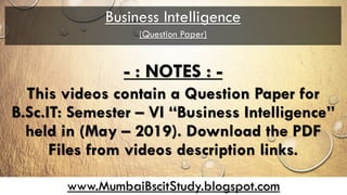 www.MumbaiBscitStudy.blogspot.com
Business Intelligence
(Question Paper)
- : NOTES : -
This videos contain a Question Paper for
B.Sc.IT: Semester – VI “Business Intelligence”
held in (May – 2019). Download the PDF
Files from videos description links.
 