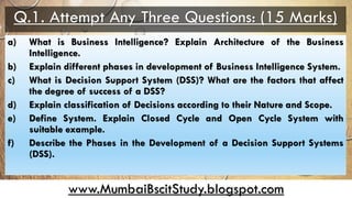 www.MumbaiBscitStudy.blogspot.com
Q.1. Attempt Any Three Questions: (15 Marks)
a) What is Business Intelligence? Explain Architecture of the Business
Intelligence.
b) Explain different phases in development of Business Intelligence System.
c) What is Decision Support System (DSS)? What are the factors that affect
the degree of success of a DSS?
d) Explain classification of Decisions according to their Nature and Scope.
e) Define System. Explain Closed Cycle and Open Cycle System with
suitable example.
f) Describe the Phases in the Development of a Decision Support Systems
(DSS).
 
