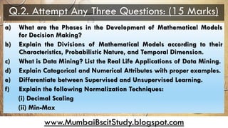 www.MumbaiBscitStudy.blogspot.com
Q.2. Attempt Any Three Questions: (15 Marks)
a) What are the Phases in the Development of Mathematical Models
for Decision Making?
b) Explain the Divisions of Mathematical Models according to their
Characteristics, Probabilistic Nature, and Temporal Dimension.
c) What is Data Mining? List the Real Life Applications of Data Mining.
d) Explain Categorical and Numerical Attributes with proper examples.
e) Differentiate between Supervised and Unsupervised Learning.
f) Explain the following Normalization Techniques:
(i) Decimal Scaling
(ii) Min-Max
 