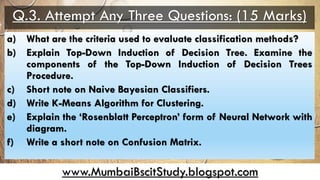 www.MumbaiBscitStudy.blogspot.com
Q.3. Attempt Any Three Questions: (15 Marks)
a) What are the criteria used to evaluate classification methods?
b) Explain Top-Down Induction of Decision Tree. Examine the
components of the Top-Down Induction of Decision Trees
Procedure.
c) Short note on Naive Bayesian Classifiers.
d) Write K-Means Algorithm for Clustering.
e) Explain the ‘Rosenblatt Perceptron’ form of Neural Network with
diagram.
f) Write a short note on Confusion Matrix.
 