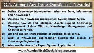 www.MumbaiBscitStudy.blogspot.com
Q.5. Attempt Any Three Questions: (15 Marks)
a) Define Knowledge Management. What are Data, Information
and Knowledge?
b) Describe the Knowledge Management System (KMS) Cycle.
c) Describe how AI and Intelligent Agents support Knowledge
Management. Relate XML to Knowledge Management and
Knowledge Portals.
d) List and explain characteristics of Artificial Intelligence.
e) What is Knowledge Engineering? Explain the process of
Knowledge Engineering.
f) What are the Areas for Expert System Applications?
 