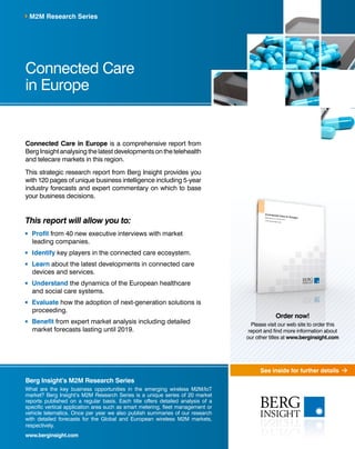See inside for further details 
M2M Research Series 
Connected Care 
in Europe 
Connected Care in Europe is a comprehensive report from 
Berg Insight analysing the latest developments on the telehealth 
and telecare markets in this region. 
This strategic research report from Berg Insight provides you 
with 120 pages of unique business intelligence including 5-year 
industry forecasts and expert commentary on which to base 
your business decisions. 
This report will allow you to: 
Profit from 40 new executive interviews with market 
leading companies. 
Identify key players in the connected care ecosystem. 
Learn about the latest developments in connected care 
devices and services. 
Understand the dynamics of the European healthcare 
and social care systems. 
Evaluate how the adoption of next-generation solutions is 
proceeding. 
Benefit from expert market analysis including detailed 
market forecasts lasting until 2019. 
Berg Insight’s M2M Research Series 
What are the key business opportunities in the emerging wireless M2M/IoT 
market? Berg Insight’s M2M Research Series is a unique series of 20 market 
reports published on a regular basis. Each title offers detailed analysis of a 
specific vertical application area such as smart metering, fleet management or 
vehicle telematics. Once per year we also publish summaries of our research 
with detailed forecasts for the Global and European wireless M2M markets, 
respectively. 
www.berginsight.com 
Order now! 
Please visit our web site to order this 
report and find more information about 
our other titles at www.berginsight.com 
 