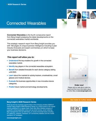See inside for further details
Berg Insight’s M2M Research Series
What are the key business opportunities in the emerging wireless M2M/IoT
market? Berg Insight’s M2M Research Series is a unique series of 35 market
reports published on a regular basis. Each title offers detailed analysis of
a specific vertical application area such as smart homes, smart metering,
fleet management and car telematics, or covers horizontal topics including
IoT platforms, software, hardware, IoT connectivity statistics and the mobile
operators’ IoT strategies.
www.berginsight.com
Connected Wearables is the fourth consecutive report
from Berg Insight analysing the latest developments on the
connected wearables market worldwide.
This strategic research report from Berg Insight provides you
with 160 pages of unique business intelligence including 5-year
industry forecasts and expert commentary on which to base
your business decisions.
This report will allow you to:
	Understand the key enablers for growth in the connected
wearables market.
	Identify key players in the connected wearables ecosystem.
	Benefit from detailed forecasts for each device category lasting
until 2023.
	Learn about the markets for activity trackers, smartwatches, smart
glasses and medical devices.
	Evaluate the business opportunities in new innovative device
categories.
	Predict future market and technology developments.
Connected Wearables
M2M Research Series
Order now!
Please visit our web site to order this
report and find more information about
our other titles at www.berginsight.com
 