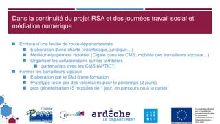 Ce projet est cofinancé
par le Fonds social
européen dans le cadre
du programme
opérationnel national «
Emploi et Inclusion »
2014-2020
Dans la continuité du projet RSA et des journées travail social et
médiation numérique
◼ Ecriture d’une feuille de route départementale
◼ Elaboration d’une charte (déontologie, juridique…)
◼ Meilleur équipement matériel (Cigale dans les CMS, mobilité des travailleurs sociaux…)
◼ Organiser les collaborations sur les territoires
◼ partenariats avec les CMS (APTIC?)
◼ Former les travailleurs sociaux
◼ Elaboration par le SMI d’une formation
◼ Prototype testé par des volontaires pour le printemps (2 jours)
◼ puis généralisation (5 modules de 1 jour, en parcours ou à la carte)
 