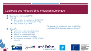 Ce projet est cofinancé
par le Fonds social
européen dans le cadre
du programme
opérationnel national «
Emploi et Inclusion »
2014-2020
Catalogue des modules de la médiation numérique
◼ Basé sur le référentiel APTIC
◼ Financé
◼ dans le cadre du projet sénior CARSAT, CD
et conférence des financeurs (07 et 26)
◼ dans le cadre du PDI /FSE
◼ Objectifs:
◼ Valoriser les actions auprès des élus
◼ Susciter la curiosité des publics
◼ Montée en gamme des actions
◼ Cohésion et cohérence du réseau
◼ Accompagner le passage à APTIC (cf: slide
suivante)
Remontez vos remarques pour la réédition
prochaine (déjà 600 exemplaires diffusés)
 