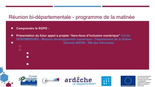 Ce projet est cofinancé
par le Fonds social
européen dans le cadre
du programme
opérationnel national «
Emploi et Inclusion »
2014-2020
Réunion bi-départementale - programme de la matinée
● Comprendre le RGPD -
● Présentation du futur appel à projets “tiers-lieux d’inclusion numérique” Cécile
DEBOMBOURG - Mission développement numérique - Département de la Drôme
● Garlann NIZON - SM des Inforoutes
○
○
■
■
■
 