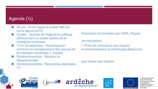 Ce projet est cofinancé
par le Fonds social
européen dans le cadre
du programme
opérationnel national «
Emploi et Inclusion »
2014-2020
Agenda (½)
◼ 30 juin : fin de l’appel à projets SMI (en
cours depuis 2015)
◼ 3 juillet : Journée de l'ingénierie publique
(Drôme) dont un atelier parlera de la
médiation numérique
◼ 13 et 14 septembre : Numérique en
commun (en remplacement des assises de
la médiation numérique ) - Nantes
◼ Octobre/novembre : Réunion bi-
départementale
◼ Octobre/novembre : Rencontres régionales
(?)
Proposition de formation par l’ADIL: Impact
pré-inscription)
1. Prise de conscience des impacts
environnementaux et climatiques globaux du
pour limiter ses impacts
 