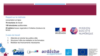 Ce projet est cofinancé
par le Fonds social
européen dans le cadre
du programme
opérationnel national «
Emploi et Inclusion »
2014-2020
Rappel sur la méthode
concertation en ligne
76 réunions de travail
150 structures auditionnées
25 ateliers locaux organisés à l’initiative d’acteurs de
terrain
3 axes de travail
1. Atteindre et orienter les publics cible
2. Structurer l’offre de médiation et de formation
3. Mobiliser les financements nécessaires
 