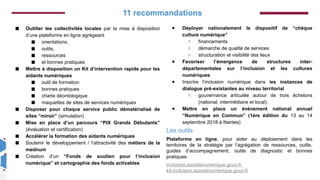 Ce projet est cofinancé
par le Fonds social
européen dans le cadre
du programme
opérationnel national «
Emploi et Inclusion »
2014-2020
◼ Outiller les collectivités locales par la mise à disposition
d’une plateforme en ligne agrégeant
◼ orientations,
◼ outils,
◼ ressources
◼ et bonnes pratiques
◼ Mettre à disposition un Kit d’intervention rapide pour les
aidants numériques
◼ outil de formation
◼ bonnes pratiques
◼ charte déontologique
◼ maquettes de sites de services numériques
◼ Disposer pour chaque service public dématérialisé de
sites “miroir” (simulation)
◼ Mise en place d’un parcours “PIX Grands Débutants”
(évaluation et certification)
◼ Accélérer la formation des aidants numériques
◼ Soutenir le développement / l’attractivité des métiers de la
mednum
◼ Création d’un “Fonds de soutien pour l’inclusion
numérique” et cartographie des fonds activables
● Déployer nationalement le dispositif de “chèque
culture numérique”
○ financements
○ démarche de qualité de services
○ structuration et visibilité des lieux
● Favoriser l’émergence de structures inter-
départementales sur l’inclusion et les cultures
numériques
● Inscrire l’inclusion numérique dans les instances de
dialogue pré-existantes au niveau territorial
○ gouvernance articulée autour de trois échelons
(national, intermédiaire et local).
● Mettre en place un événement national annuel
“Numérique en Commun” (1ère édition du 13 au 14
septembre 2018 à Nantes)
Les outils
Plateforme en ligne, pour aider au déploiement dans les
territoires de la stratégie par l’agrégation de ressources, outils,
guides d’accompagnement, outils de diagnostic et bonnes
pratiques
inclusion.societenumerique.gouv.fr
kit-inclusion.societenumerique.gouv.fr
11 recommandations
 