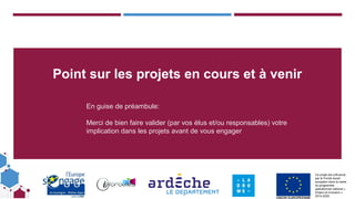 Ce projet est cofinancé
par le Fonds social
européen dans le cadre
du programme
opérationnel national «
Emploi et Inclusion »
2014-2020
Point sur les projets en cours et à venir
En guise de préambule:
Merci de bien faire valider (par vos élus et/ou responsables) votre
implication dans les projets avant de vous engager
 