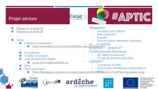 Ce projet est cofinancé
par le Fonds social
européen dans le cadre
du programme
opérationnel national «
Emploi et Inclusion »
2014-2020
Projet séniors
◼ Rappel sur le projet 07
◼ Rappel sur le projet 26
◼ Outils
◼ Enquête de satisfaction
◼ https://enquetes.e-communal.fr/satisfaction-seniors/index.html
◼ Emargement
◼ Feuilles d’inscription
◼ Liste de discussion dédiée
◼ projet-seniors@framalistes.org
◼ Drive
◼ Planning en ligne
◼ https://framagenda.org/index.php/apps/calendar/p/QxNRn6wyCCYzYmi9/Planning-ateliers-snior
)
- Obligations
- Inscription site CARSAT
- Bilan prévention
- Enquête
- Communication (éléments à déposer)
- et … La Drôme
- et demain…. version 2?
- Conférence des financeurs
- 26: aidant et prévention
- 07: pas de directive particulière
- CARSAT?
- 15 séances de 2h30
- Point sur les candidatures individuelles en
cours
 