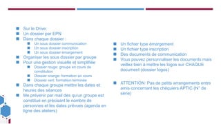 Ce projet est cofinancé
par le Fonds social
européen dans le cadre
du programme
opérationnel national «
Emploi et Inclusion »
2014-2020
◼ Sur le Drive:
◼ Un dossier par EPN
◼ Dans chaque dossier :
◼ Un sous dossier communication
◼ Un sous dossier inscription
◼ Un sous dossier émargement
◼ Organiser les sous dossier par groupe
◼ Pour une gestion visuelle et simplifiée
◼ Dossier rouge: groupe en cours de
constitution
◼ Dossier orange: formation en cours
◼ Dossier vert: formation terminée
◼ Dans chaque groupe mettre les dates et
heures des séances
◼ Me prévenir par mail dès qu’un groupe est
constitué en précisant le nombre de
personnes et les dates prévues (agenda en
ligne des ateliers)
◼ Un fichier type émargement
◼ Un fichier type inscription
◼ Des documents de communication
◼ Vous pouvez personnaliser les documents mais
veillez bien à mettre les logos sur CHAQUE
document (dossier logos)
◼ ATTENTION: Pas de petits arrangements entre
amis concernant les chéquiers APTIC (N° de
série)
 