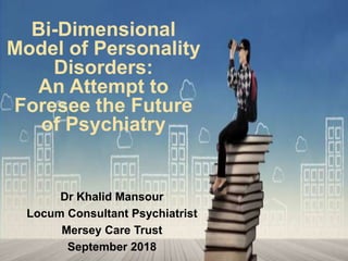Bi-Dimensional
Model of Personality
Disorders:
An Attempt to
Foresee the Future
of Psychiatry
Dr Khalid Mansour
Locum Consultant Psychiatrist
Mersey Care Trust
September 2018
 