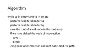 Algorithm
while sq != empty and tq != empty
perform next iteration for sq
perform next iteration for tq
save the root of a leaf node in the root array
if we have visited the node of intersection
save it
break
using node of intersection and root node, find the path
 