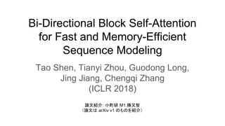 Bi-Directional Block Self-Attention
for Fast and Memory-Efficient
Sequence Modeling
Tao Shen, Tianyi Zhou, Guodong Long,
Jing Jiang, Chengqi Zhang
(ICLR 2018)
論文紹介: 小町研 M1 勝又智
（論文は arXiv v1 のものを紹介）
 