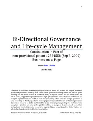 1




Bi-Directional Governance
and Life-cycle Management
              Continuation in Part of
  non-provisional patent 12584558 (Sep 8, 2009)
               Business_on_a_Page
                                        Author: Aslam T. Handy

                                             [Sep 21, 2009]




Enterprise architecture is an emerging discipline that cuts across arts, science and religion. Whenever
quality and governance suffers (Cuban Missile crises, globalization of mfg in the '70s, Sep 11, global
warming and the recent financial & healthcare crises), it impacts America and the entire world. The
$787B bailout, "biggest since great depression" might get even worse when 50% of the workforce in NA,
Europe & Japan retires in the next 5-10 years and productivity suffers when the younger generation (a
large percentage of the 7B population is in emerging countries) has to take care of the older generation.
Governance needs to be better architected for a real-time company operating in a multi-enterprise
ecosystem – one that can sense and respond in real-time to changes in its environment, competition
and customer needs. Information needs to be organized based on standards that United Nations has
adopted and was demonstrated for Hurricane Katrina.

Based on: Provisional Patent #61095693, dt 9/11/08                     Author: Aslam Handy, HHE, LLC
 