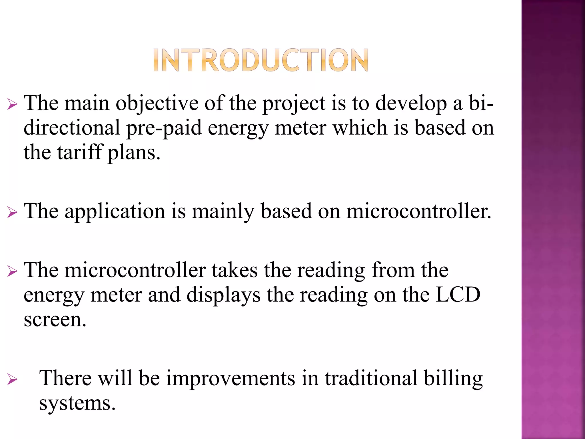  The main objective of the project is to develop a bi-
directional pre-paid energy meter which is based on
the tariff plans.
 The application is mainly based on microcontroller.
 The microcontroller takes the reading from the
energy meter and displays the reading on the LCD
screen.
 There will be improvements in traditional billing
systems.
 