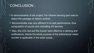CONCLUSION :
• In demonstration of the project, the infrared sensing part used to
detect the passage of visitors worked.
• Microcontroller was very efficient in its task performance, thus
computation of counts and controlling I/O devices.
• Also, the LCD, led and the buzzer were effective in alerting and
notifications. Hence the whole purpose of the bidirectional visitor
counter is applicable in the wider scope.
 
